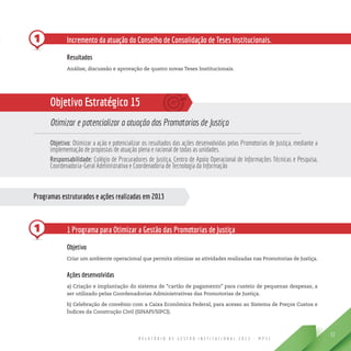 R E L A T Ó R I O D E G E S T Ã O I N S T I T U C I O N A L 2 0 1 3 - M P S C
51
1
Programas estruturados e ações realizadas em 2013
1 Incremento da atuação do Conselho de Consolidação de Teses Institucionais.
Resultados
Análise, discussão e aprovação de quatro novas Teses Institucionais.
Objetivo Estratégico 15
Otimizar e potencializar a atuação das Promotorias de Justiça
Objetivo: Otimizar a ação e potencializar os resultados das ações desenvolvidas pelas Promotorias de Justiça, mediante a
implementação de propostas de atuação plena e racional de todas as unidades.
Responsabilidade: Colégio de Procuradores de Justiça, Centro de Apoio Operacional de Informações Técnicas e Pesquisa,
Coordenadoria-Geral Administrativa e Coordenadoria de Tecnologia da Informação
1 Programa para Otimizar a Gestão das Promotorias de Justiça
Objetivo
Criar um ambiente operacional que permita otimizar as atividades realizadas nas Promotorias de Justiça.
Ações desenvolvidas
a) Criação e implantação do sistema de “cartão de pagamento” para custeio de pequenas despesas, a
ser utilizado pelas Coordenadorias Administrativas das Promotorias de Justiça.
b) Celebração de convênio com a Caixa Econômica Federal, para acesso ao Sistema de Preços Custos e
Índices da Construção Civil (SINAPI/SIPCI).
 