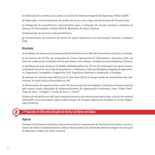 52
2
c) Celebração de convênio para acesso aos dados do Sistema Integrado de Segurança Pública (SISP).
d) Elaboração e encaminhamento de projeto de lei que cria cargos nas Secretarias de Circunscrição.
e) Deflagração do procedimento administrativo para a realização de estudos visando à melhoria do
Sistema de Informações e Gestão (SIG) do Ministério de Santa Catarina.
f) Implantação do processo judicial eletrônico.
g) Fortalecimento da estrutura do Centro de Apoio Operacional de Informações Técnicas e Pesquisa
(CIP).
Resultados
a) Instalação do sistema de processos judiciais eletrônicos em 38% das Promotorias de Justiça no Estado.
b) Incremento de 18,70% nas demandas do Centro Operacional de Informações e Pesquisas (CIP) nas
áreas de auditoria em entidades do Terceiro Setor e em análises contábeis em procedimentos diversos.
c) Atendimento pela Gerência de Análise Multidisciplinar do CIP de 293 solicitações de apoio técnico,
envolvendo assuntos das áreas de Arquitetura e Urbanismo, Ciências Biológicas, Engenharia Agronômi-
ca, Engenharia Cartográfica, Engenharia Civil, Engenharia Sanitária e Ambiental, e Geologia.
d) Redução de 192 dias úteis (2012) para 97 dias úteis (2013) no tempo médio de atendimento das soli-
citações de apoio técnico formuladas ao CIP.
e) Oferecimento de suporte técnico, pelo CIP, aos serviços de investigação criminal que fizeram exitosas
pelo menos quatro operações de desmantelamento de organizações criminosas, como “Game Over”,
“Bola de Neve – O Degelo”, “Fundo do Poço”, e “Arion”.
f) Execução de perícia em 485 itens computacionais ou de comunicação periciados, a partir de material
apreendido com autorização judicial pelos Grupos de Atuação Especial de Combate ao Crime Organi-
zado (GAECOs).
2 Programa de Descentralização do Acesso ao Banco de Dados
Objetivo
Estender a Promotores de Justiça, Assessores Jurídicos e Assistentes de Promotoria de Justiça o acesso a
bancos de dados reconhecidamente úteis ao desempenho das atividades afetas aos órgãos de execução
do Ministério Público de Santa Catarina.
 
