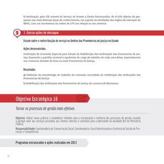 54
Programas estruturados e ações realizadas em 2013
3
b) Realização, pelo CIP, através do Serviço de Acesso a Dados Estruturados, de 41.620 objetos de pes-
quisas nas mais diversas áreas de conhecimento, em suporte às atividades dos órgãos de execução do
MPSC, com um incremento da ordem de 27% em relação ao ano anterior.
3 Outras ações de destaque
Estudo sobre a redistribuição de serviço no âmbito das Promotorias de Justiça no Estado
Ações desenvolvidas
Instituição de Comissão Especial para Estudo da Redefinição das Atribuições das Promotorias de Jus-
tiça, buscando a partilha racional e equânime da carga de trabalho de cada uma delas, especialmente
nas comarcas dotadas de duas ou mais Promotorias de Justiça.
Resultados
a) Definição da metodologia de trabalho da comissão incumbida da redefinição das atribuições das
Promotorias de Justiça.
b) Redefinição das atribuições das Promotorias de Justiça da comarca de Blumenau.
Objetivo Estratégico 16
Tornar os processos de gestão mais efetivos
Objetivo: Adotar novas práticas e estabelecer métodos para a estruturação e melhoria dos processos de gestão, visando
a agregar valor aos serviços prestados aos clientes internos e contribuir para a efetividade da atividade-fim do Ministério
Público.
Responsabilidade: Coordenadoria de Comunicação Social, Coordenadoria-Geral Administrativa e Gerência de Gestão de Pro-
cessos e Competências
 