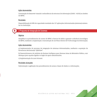 R E L A T Ó R I O D E G E S T Ã O I N S T I T U C I O N A L 2 0 1 3 - M P S C
59
1
Ações desenvolvidas
Contratação de datacenter visando à redundância da estrutura de informação (CIASC - ALOG) no âmbito
do MPSC.
Resultados
Disponibilização de 98% de capacidade instalada das 127 aplicações informatizadas (sistemas) existen-
tes na Instituição.
2 Programa de Integração de Sistemas
Objetivo
Simplificar os procedimentos de acesso do MPSC a bancos de dados e garantir a eficiência tecnológica
do MPSC, mediante a implantação e manutenção de um Plano Diretor de TI (Tecnologia da Informação).
Ações desenvolvidas
a) Implementação do processo de integração de sistemas informatizados, mediante a aquisição da
ferramenta denominada “QlikView”.
b) Desenvolvimento de módulos de Business Intelligence para diversas áreas do Ministério Público, com
destaque para aquelas ligadas os órgão de apoio administrativo.
c) Implementação da nova Intranet.
Resultados alcançados
Padronização e agilização dos procedimentos de acesso a bases de dados e a informações.
 