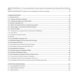 Objetivo Estratégico 19 - Ter pessoal qualificado e em número suficiente às necessidades reais do Ministério Público de Santa Ca-
tarina............................................................................................................................................................................................................60
Objetivo Estratégico 20 - Assegurar recursos orçamentários e otimizar sua alocação.....................................................................62
3. Dados Estatísticos ..............................................................................................................................................................65
3.1 Administrativo................................................................................................................................................................................65
3.1.1 Evolução do Quadro de Pessoal...........................................................................................................................................65
3.1.2 Evolução da Despesa Com Pessoal (LRF)............................................................................................................................66
3.1.3 Orçado x Realizado 2013......................................................................................................................................................66
3.1.4 Valores dos investimentos por Unidade Orçamentária.....................................................................................................67
3.1.5 Valores pagos e o incremento na Folha de Pessoal............................................................................................................68
3.1.6 Imóveis do MPSC..................................................................................................................................................................68
3.1.7 Investimentos em Equipamentos de Informática e Mobilidade...............................................................................................70
3.1.8 Frota Oficial......................................................................................................................................................................................70
3.1.9 Evolução do Patrimônio Móvel.......................................................................................................................................................71
3.2 Judicial...............................................................................................................................................................................................71
3.2.1 Das Atividades do Segundo Grau.........................................................................................................................................71
3.2.2 Atribuição Originária do Procurador-Geral de Justiça.........................................................................................................71
3.2.3 Procuradorias de Justiça ......................................................................................................................................................72
3.2.3.1 Atividades da Procuradoria de Justiça Criminal........................................................................................................................73
3.2.3.2 Atividades da Procuradoria de Justiça Cível..............................................................................................................................75
3.2.4 Coordenadoria de Recursos .................................................................................................................................................77
3.2.5 Conselho Superior do Ministério Público............................................................................................................................81
3.2.6 Ouvidoria do Ministério Público...........................................................................................................................................82
3.2.7 Das Atividades do Ministério Público de Primeiro Grau.....................................................................................................86
3.2.7.1 Promotorias de Justiça, Titulares e Atribuições.........................................................................................................................86
3.2.7.3 Atividades das Promotorias de Justiça na Área Cível.............................................................................................................102
3.2.7.4 Atividades das Promotorias de Justiça na Área da Infância e Juventude............................................................................110
4 Estrutura Organizacional .............................................................................................................................................121
4.1 – Procuradores de Justiça........................................................................................................................................................121
4.2 – Promotores de Justiça.............................................................................................................................................................122
4.3 – Área de Apoio...............................................................................................................................................................................127
 