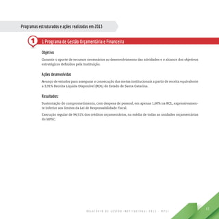 R E L A T Ó R I O D E G E S T Ã O I N S T I T U C I O N A L 2 0 1 3 - M P S C
63
1
Programas estruturados e ações realizadas em 2013
1 Programa de Gestão Orçamentária e Financeira
Objetivo
Garantir o aporte de recursos necessários ao desenvolvimento das atividades e o alcance dos objetivos
estratégicos definidos pela Instituição.
Ações desenvolvidas
Avanço de estudos para assegurar a consecução das metas institucionais a partir de receita equivalente
a 3,91% Receita Líquida Disponível (RDL) do Estado de Santa Catarina.
Resultados:
Sustentação do comprometimento, com despesa de pessoal, em apenas 1,60% na RCL, expressivamen-
te inferior aos limites da Lei de Responsabilidade Fiscal.
Execução regular de 94,51% dos créditos orçamentários, na média de todas as unidades orçamentárias
do MPSC.
 