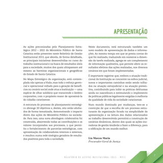 R E L A T Ó R I O D E G E S T Ã O I N S T I T U C I O N A L 2 0 1 3 - M P S C
7
APRESENTAÇÃO
As ações preconizadas pelo Planejamento Estra-
tégico 2012 – 2022 do Ministério Público de Santa
Catarina estão presentes neste Relatório de Gestão
Institucional 2013, que aborda, de forma detalhada,
as principais iniciativas desenvolvidas no curso do
trabalho institucional e na busca de resultados úteis
para a sociedade, muitos dos quais ultrapassam até
mesmo as barreiras organizacionais e geográficas
do Estado de Santa Catarina.
No Mapa Estratégico da organização, está contem-
plada não apenas a Visão, mas todo o esforço geren-
cial e operacional voltado para a geração de benefí-
cios no cenário social onde atua a Instituição — uma
espécie de olhar solidário que transcende o âmbito
corporativo, com o propósito maior de aproximá-la
do cidadão catarinense.
A estrutura do processo de planejamento estratégi-
co abrange 20 objetivos e, destes, oito estão alinha-
dos de forma tematizada, demonstrando o impacto
direto das ações do Ministério Público na socieda-
de. Para isso, uma nova abordagem colaborativa foi
construída, absorvendo todas as contribuições e os
valores incorporados aos processos, o que permi-
tiu o fortalecimento de parcerias estratégicas, com
aproximação de colaboradores internos e externos,
e resultou numa rede sinérgica geradora de resulta-
dos positivos para toda a sociedade.
Neste documento, está estruturado também um
novo modelo de apresentação de dados e informa-
ções. Ao mesmo tempo em que se presta contas do
que foi realizado, traduzindo em números a dimen-
são da tarefa realizada, agrega-se um complemento
de informação qualitativa, que permite aferir os re-
sultados efetivos das ações realizadas, nos diversos
cenários em que foram implementadas.
É importante registrar que, embora a atuação tradi-
cional da Instituição se concentre na esfera judicial,
novos e importantes caminhos estão sendo trilha-
dos na atuação extrajudicial e na atuação preven-
tiva, contribuindo para inibir as práticas delituosas
ainda no nascedouro e estimulando o implemento
de políticas públicas legalmente exigidas à melhoria
da qualidade de vida da sociedade catarinense.
Num mundo dominado por mudanças, tem-se a
convicção de que a escolha de um processo estru-
turante da organização focado na simplicidade da
apresentação e na leitura dos dados relacionados
ao trabalho desenvolvido permitirá a construção de
cenários dinâmicos, dentro dos quais as ações ino-
vadoras de gestão tenderão a fazer a diferença, para
a edificação de um mundo melhor.
Lio Marcos Marin
Procurador-Geral de Justiça
 