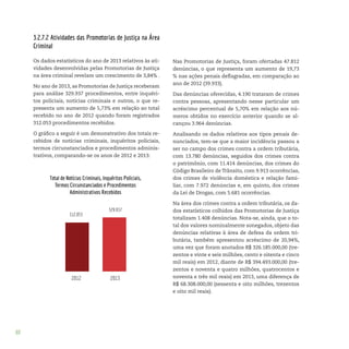 88
3.2.7.2 Atividades das Promotorias de Justiça na Área
Criminal
Os dados estatísticos do ano de 2013 relativos às ati-
vidades desenvolvidas pelas Promotorias de Justiça
na área criminal revelam um crescimento de 3,84% .
No ano de 2013, as Promotorias de Justiça receberam
para análise 329.937 procedimentos, entre inquéri-
tos policiais, notícias criminais e outros, o que re-
presenta um aumento de 5,73% em relação ao total
recebido no ano de 2012 quando foram registrados
312.053 procedimentos recebidos.
O gráfico a seguir é um demonstrativo dos totais re-
cebidos de notícias criminais, inquéritos policiais,
termos circunstanciados e procedimentos adminis-
trativos, comparando-se os anos de 2012 e 2013:
Nas Promotorias de Justiça, foram ofertadas 47.812
denúncias, o que representa um aumento de 19,73
% nas ações penais deflagradas, em comparação ao
ano de 2012 (39.933).
Das denúncias oferecidas, 4.190 trataram de crimes
contra pessoas, apresentando nesse particular um
acréscimo percentual de 5,70% em relação aos nú-
meros obtidos no exercício anterior quando se al-
cançou 3.964 denúncias.
Analisando os dados relativos aos tipos penais de-
nunciados, tem-se que a maior incidência passou a
ser no campo dos crimes contra a ordem tributária,
com 13.780 denúncias, seguidos dos crimes contra
o patrimônio, com 11.414 denúncias, dos crimes do
Código Brasileiro de Trânsito, com 9.913 ocorrências,
dos crimes de violência doméstica e relação fami-
liar, com 7.972 denúncias e, em quinto, dos crimes
da Lei de Drogas, com 5.681 ocorrências.
Na área dos crimes contra a ordem tributária, os da-
dos estatísticos colhidos das Promotorias de Justiça
totalizam 1.408 denúncias. Nota-se, ainda, que o to-
tal dos valores nominalmente sonegados, objeto das
denúncias relativas à área de defesa da ordem tri-
butária, também apresentou acréscimo de 20,94%,
uma vez que foram anotados R$ 326.185.000,00 (tre-
zentos e vinte e seis milhões, cento e oitenta e cinco
mil reais) em 2012, diante de R$ 394.493.000,00 (tre-
zentos e noventa e quatro milhões, quatrocentos e
noventa e três mil reais) em 2013, uma diferença de
R$ 68.308.000,00 (sessenta e oito milhões, trezentos
e oito mil reais).
 