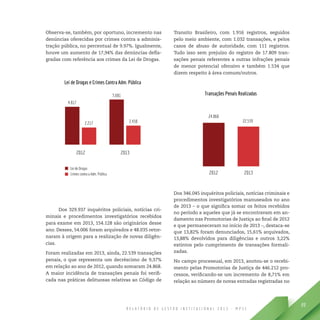 R E L A T Ó R I O D E G E S T Ã O I N S T I T U C I O N A L 2 0 1 3 - M P S C
89
Observa-se, também, por oportuno, incremento nas
denúncias oferecidas por crimes contra a adminis-
tração pública, no percentual de 9.97%. Igualmente,
houve um aumento de 17,94% das denúncias defla-
gradas com referência aos crimes da Lei de Drogas.
Dos 329.937 inquéritos policiais, notícias cri-
minais e procedimentos investigatórios recebidos
para exame em 2013, 154.128 são originários desse
ano. Desses, 54.006 foram arquivados e 48.035 retor-
naram à origem para a realização de novas diligên-
cias.
Foram realizadas em 2013, ainda, 22.539 transações
penais, o que representa um decréscimo de 9,37%
em relação ao ano de 2012, quando somaram 24.868.
A maior incidência de transações penais foi verifi-
cada nas práticas delituosas relativas ao Código de
Transito Brasileiro, com 1.916 registros, seguidos
pelo meio ambiente, com 1.032 transações, e pelos
casos de abuso de autoridade, com 111 registros.
Tudo isso sem prejuízo do registro de 17.809 tran-
sações penais referentes a outras infrações penais
de menor potencial ofensivo e também 1.534 que
dizem respeito à área comum/outros.
Dos 346.045 inquéritos policiais, notícias criminais e
procedimentos investigatórios manuseados no ano
de 2013 – o que significa somar os feitos recebidos
no período a aqueles que já se encontravam em an-
damento nas Promotorias de Justiça ao final de 2012
e que permaneceram no início de 2013 –, destaca-se
que 13,82% foram denunciados, 15,61% arquivados,
13,88% devolvidos para diligências e outros 3,22%
extintos pelo cumprimento de transações formali-
zadas.
No campo processual, em 2013, anotou-se o recebi-
mento pelas Promotorias de Justiça de 446.212 pro-
cessos, verificando-se um incremento de 8,71% em
relação ao número de novas entradas registradas no
 