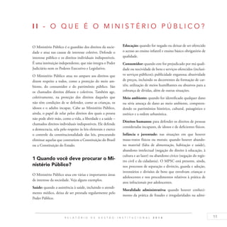 11R E L A T Ó R I O D E G E S T Ã O I N S T I T U C I O N A L 2 0 1 4
I I - O Q UE É O M I N I S T ÉR I O P ÚBL I C O ?
O Ministério Público é o guardião dos direitos da socie-
dade e atua nas causas de interesse coletivo. Defende o
interesse público e os direitos individuais indisponíveis.
É uma instituição independente, que não integra o Poder
Judiciário nem os Poderes Executivo e Legislativo.
O Ministério Público atua no amparo aos direitos que
dizem respeito a todos, como a proteção do meio am-
biente, do consumidor e do patrimônio público. São
os chamados direitos difusos e coletivos. Também age,
coletivamente, na proteção dos direitos daqueles que
não têm condições de se defender, como as crianças, os
idosos e o adulto incapaz. Cabe ao Ministério Público,
ainda, o papel de zelar pelos direitos dos quais a pessoa
não pode abrir mão, como a vida, a liberdade e a saúde –
chamados direitos individuais indisponíveis. Ele defende
a democracia, zela pelo respeito às leis eleitorais e exerce
o controle da constitucionalidade das leis, procurando
eliminar aquelas que contrariem a Constituição do Brasil
ou a Constituição do Estado.
1 Quando você deve procurar o Mi-
nistério Público?
O Ministério Público atua em várias e importantes áreas
de interesse da sociedade. Veja alguns exemplos.
Saúde: quando a assistência à saúde, incluindo o atendi-
mento médico, deixa de ser prestada regularmente pelo
Poder Público.
Educação: quando for negado ou deixar de ser oferecido
o acesso ao ensino infantil e ensino básico obrigatório de
qualidade.
Consumidor: quando este for prejudicado por má quali-
dade ou nocividade de bens e serviços oferecidos (inclusi-
ve serviços públicos); publicidade enganosa; abusividade
de preços, incluindo os decorrentes da formação de car-
téis; utilização de meios humilhantes ou abusivos para a
cobrança de dívidas, além de outras situações.
Meio ambiente: quando for identificado qualquer dano
ou séria ameaça de dano ao meio ambiente, compreen-
dendo os patrimônios histórico, cultural, paisagístico e
estético e a ordem urbanística.
Direitos humanos: para defender os direitos de pessoas
consideradas incapazes, de idosos e de deficientes físicos.
Infância e juventude: nas situações em que houver
maus-tratos físicos ou morais; quando houver abando-
no material (falta de alimentação, habitação e saúde),
abandono intelectual (negação do direito à educação, à
cultura e ao lazer) ou abandono cívico (negação do regis-
tro civil e da cidadania). O MPSC está presente, ainda,
nos processos de separação e divórcio, guarda e adoção,
inventários e divisões de bens que envolvam crianças e
adolescentes e nos procedimentos relativos à prática de
atos infracionais por adolescentes.
Moralidade administrativa: quando houver conheci-
mento da prática de fraudes e irregularidades na admi-
 