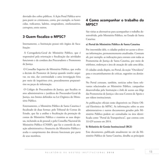 13R E L A T Ó R I O D E G E S T Ã O I N S T I T U C I O N A L 2 0 1 4
desviado dos cofres públicos. A Ação Penal Pública serve
para punir os criminosos, como, por exemplo, os homi-
cidas, traficantes, ladrões, estupradores, estelionatários,
corruptos, entre outros.
3 Quem fiscaliza o MPSC?
Internamente, a Instituição possui três órgãos de fisca-
lização:
A Corregedoria-Geral do Ministério Público, que é
responsável pela orientação e fiscalização das atividades
funcionais e da conduta dos Procuradores e Promotores
de Justiça.
O Conselho Superior do Ministério Público, que avalia
a decisão do Promotor de Justiça quando resolve arqui-
var, ou não, dar continuidade a uma investigação feita
por meio de inquéritos civis, procedimentos preparató-
rios ou peças de informação.
O Colégio de Procuradores de Justiça, que fiscaliza os
atos administrativos e jurídicos do Procurador-Geral de
Justiça, nos limites definidos na Lei Orgânica do Minis-
tério Público.
Externamente, o Ministério Público de Santa Catarina é
fiscalizado de duas formas: pelo Tribunal de Contas do
Estado, que faz a análise e fiscalização da prestação de
contas do Ministério Público e examina as suas despe-
sas, incluindo as de pessoal; e pelo Conselho Nacional do
Ministério Público (CNMP), que faz o controle da atu-
ação administrativa e financeira do Ministério Público e
avalia o cumprimento dos deveres funcionais por parte
de seus membros.
4 Como acompanhar o trabalho do
MPSC?
São várias as alternativas para acompanhar o trabalho de-
senvolvido, pelo Ministério Público, no Estado de Santa
Catarina:
a) Portal do Ministério Público de Santa Catarina
Por intermédio dele, o cidadão poderá ter acesso a diver-
sas informações, permanentemente atualizadas. Constam
ali, por exemplo, as indicações para contato com todas as
Promotorias de Justiça de Santa Catarina, por meio de
telefones, endereços e área de atuação de cada uma delas.
O cidadão ainda dispõe, no Portal, da seção “Ouvidoria”
para o encaminhamento de críticas, sugestões ou denún-
cias.
No Portal constam, também, notícias sobre fatos rele-
vantes relacionados ao Ministério Público, campanhas
desenvolvidas pela Instituição e links de acesso aos blogs
das Promotorias de Justiça e dos seus Centros de Apoio e
aos vídeos institucionais.
As publicações oficiais estão disponíveis no Diário Ofi-
cial Eletrônico do MPSC. As informações sobre os atos
administrativos e outros documentos gerados pelo Mi-
nistério Público podem ser consultadas na área identi-
ficada como “Portal da Transparência”, que contou com
33.429 acessos em 2014.
b) Relatório de Gestão Institucional (RGI)
Este documento, publicado anualmente no site do Mi-
nistério Público de Santa Catarina, detalha as principais
 