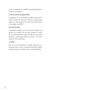 14
ações e os resultados do trabalho desenvolvido pela Insti-
tuição no ano anterior.
c) Plano Geral de Atuação (PGA)
É publicado, no site do Ministério Público de Santa Ca-
tarina, no início de cada ano, e informa as ações progra-
madas e as metas previstas, de acordo com o Planejamen-
to Estratégico do MPSC.
d) Canal YouTube
O Ministério Público de Santa Catarina também está
presente no YouTube. Em seu canal, podem ser assisti-
dos os vídeos produzidos pela Instituição, com conteúdo
educativo e informações sobre sua atuação. Em 2014,
foram 92.559 visualizações.
e) Twitter
Esse canal traz, diariamente, conteúdo educativo e in-
formação sobre as ações e notícias do Ministério Público
de Santa Catarina. Em 2014, foram 13.100 seguidores.
 