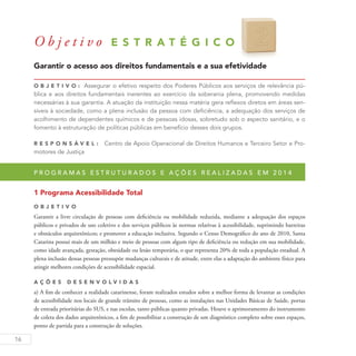 16
O b j e t i v o E S T R A T É G I C O
Garantir o acesso aos direitos fundamentais e a sua efetividade
O b j eti v o : Assegurar o efetivo respeito dos Poderes Públicos aos serviços de relevância pú-
blica e aos direitos fundamentais inerentes ao exercício da soberania plena, promovendo medidas
necessárias à sua garantia. A atuação da instituição nessa matéria gera reflexos diretos em áreas sen-
síveis à sociedade, como a plena inclusão da pessoa com deficiência, a adequação dos serviços de
acolhimento de dependentes químicos e de pessoas idosas, sobretudo sob o aspecto sanitário, e o
fomento à estruturação de políticas públicas em benefício desses dois grupos.
R es p ons á v el : Centro de Apoio Operacional de Direitos Humanos e Terceiro Setor e Pro-
motores de Justiça
P r o g r a m a s e s t r u t u r a d o s e a ç õ e s r e a l i z a d a s e m 2 0 1 4
1 Programa Acessibilidade Total
O b j eti v o
Garantir a livre circulação de pessoas com deficiência ou mobilidade reduzida, mediante a adequação dos espaços
públicos e privados de uso coletivo e dos serviços públicos às normas relativas à acessibilidade, suprimindo barreiras
e obstáculos arquitetônicos; e promover a educação inclusiva. Segundo o Censo Demográfico do ano de 2010, Santa
Catarina possui mais de um milhão e meio de pessoas com algum tipo de deficiência ou redução em sua mobilidade,
como idade avançada, gestação, obesidade ou lesão temporária, o que representa 20% de toda a população estadual. A
plena inclusão dessas pessoas pressupõe mudanças culturais e de atitude, entre elas a adaptação do ambiente físico para
atingir melhores condições de acessibilidade espacial.
A ç õ es D esen v ol v idas
a) A fim de conhecer a realidade catarinense, foram realizados estudos sobre a melhor forma de levantar as condições
de acessibilidade nos locais de grande trânsito de pessoas, como as instalações nas Unidades Básicas de Saúde, portas
de entrada prioritárias do SUS, e nas escolas, tanto públicas quanto privadas. Houve o aprimoramento do instrumento
de coleta dos dados arquitetônicos, a fim de possibilitar a construção de um diagnóstico completo sobre esses espaços,
ponto de partida para a construção de soluções.
 