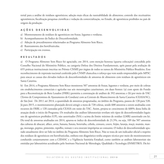 21R E L A T Ó R I O D E G E S T Ã O I N S T I T U C I O N A L 2 0 1 4
torial para a análise de resíduos agrotóxicos; adoção mais eficaz da rastreabilidade de alimentos; controle dos receituários
agronômicos; fiscalização pesquisas científicas e vedação da comercialização, no Estado, de agrotóxicos proibidos no país de
origem da produção.
A ç õ es desen v ol v idas
a)	 Monitoramento de resíduos de agrotóxicos em frutas, legumes e verduras.
b)	 Acompanhamento do Índice de Desconformidade.
c)	 Adoção de procedimentos relacionados ao Programa Alimento Sem Risco.
d)	 Rastreamento dos hortifrutícolas.
e)	 Participação em eventos.
R es u ltados
a)	 O Programa Alimento Sem Risco foi agraciado, em 2014, com menção honrosa (quarta colocação) concedida pelo
Conselho Nacional do Ministério Público, na categoria Defesa dos Direitos Fundamentais, após passar pela avaliação de
655 práticas institucionais inscritas no Prêmio CNMP, por órgãos de todos os ramos do Ministério Público Brasileiro. Esse
reconhecimento de expressão nacional conferido pelo CNMP chancelou o esforço que vem sendo empreendido pelo MPSC
para atacar as causas dos elevados índices de desconformidades de amostras de alimentos com resíduos de agrotóxicos em
Santa Catarina.
b)	 Em 2014, o Programa Alimento Sem Risco monitorou 507 amostras de frutas, legumes e verduras, por meio de coletas
em estabelecimentos comerciais e agrícolas nas seis mesorregiões catarinenses, em duas frentes: (a) com apoio do Fundo
para a Reconstituição de Bens Lesados (FRBL) permitiu a contratação de análises de 392 amostras; e (b) por meio de TAC
(Termo de Compromisso de Ajustamento de Conduta) com as Centrais de Abastecimento de Santa Catarina (CEASA/SC),
de São José. De 2011 até 2014, a quantidade de amostras programadas, no âmbito do Programa, passou de 120 para 520.
Já para 2015, o monitoramento planejado deverá atingir a meta de 720 coletas, sendo 600 amostras a serem analisadas com
recursos do FRBL e 120 custeadas pela CEASA em razão do TAC. Assim, projeta-se crescimento de 600% dessa linha de
atuação desde o início do Programa. Os resultados das análises laboratoriais revelam três tipos de desconformidades legais:
uso de agrotóxicos proibidos (UP), não autorizados (NA) e acima do limite máximo de resíduo (LMR) autorizado em lei.
Do total de amostras analisadas em 2014, apurou-se índice de desconformidade de 21,5%, ou seja, 109 das 507 amostras
das culturas de abacaxi, alface, arroz, banana, batata, beterraba, cebola, cenoura, couve, feijão, laranja, maçã, mamão, man-
ga, morango, pepino, pimentão, repolho, tomate e uva estavam impróprias ao consumo. O índice de desconformidade apu-
rado anualmente deve ser lido no âmbito do Programa Alimento Sem Risco. Não se trata de um indicador oficial a respeito
dos resíduos de agrotóxicos em hortifrutícolas, embora este diagnóstico tenha amparo técnico por meio do monitoramento
conduzido conjuntamente com a CIDASC e a Vigilância Sanitária Estadual, como também as análises laboratoriais são
emitidas por laboratórios acreditados pelo Instituto Nacional de Metrologia, Qualidade e Tecnologia (INMETRO). Da lei-
 