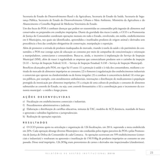 23R E L A T Ó R I O D E G E S T Ã O I N S T I T U C I O N A L 2 0 1 4
Secretaria de Estado do Desenvolvimento Rural e da Agricultura, Secretaria de Estado da Saúde, Secretaria de Segu-
rança Pública, Secretaria de Estado do Desenvolvimento Urbano e Meio Ambiente, Ministério da Agricultura e do
Abastecimento e Conselho Regional de Medicina Veterinária do Estado.
Um dos focos do POA é combater doenças que podem ser transmitidas ao consumidor pela ingestão de alimentos mal
conservados ou preparados em condições impróprias. Diante da gravidade dos riscos à saúde, o CCO e as Promotorias
de Justiça do Consumidor coordenam operações mensais em todo o Estado, envolvendo, em média, estabelecimentos
em 6 Municípios, nos quais são identificados, apreendidos e inutilizados produtos de origem animal e derivados sem
procedência e fora das condições obrigatórias de conservação, manipulação e exposição.
Além de promover a retirada de produtos inadequados do mercado, visando à tutela da saúde e do patrimônio do con-
sumidor, o POA traz consigo ações de educação ao consumo por meio de campanhas de conscientização e orientação
a manipuladores, comerciantes e consumidores. Busca-se, ainda, o incentivo à implantação do Serviço de Inspeção
Municipal (SIM), além de trazer à regularidade as empresas que comercializam produtos sem o carimbo de inspeção
(S.I.F. – Serviço de Inspeção Federal; S.I.E. - Serviço de Inspeção Estadual; S.I.M – Serviço de Inspeção Municipal).
Benefícios alcançados pelo POA, em vigor há 15 anos: (1) a proteção à saúde e à vida dos consumidores, mediante a re-
tirada do mercado de alimentos impróprios ao consumo; (2) o fomento à regularização dos estabelecimentos industriais
e comerciais que operam na clandestinidade ou de forma irregular; (3) o combate à concorrência desleal; (4) evitar gas-
tos públicos, por exemplo, com atendimentos ambulatoriais, internações e distribuição de medicamentos à população
protegida da intoxicação por alimentos impróprios; (5) a criação de uma cultura de produção e consumo de alimentos
submetidos ao controle do Estado, ou seja, com controle fitossanitário; e (6) a contribuição para o incremento da eco-
nomia municipal – a médio e longo prazos.
A ç õ es desen v ol v idas
e)	 Fiscalização em estabelecimentos comerciais e industriais.
f)	 Procedimentos administrativos e judiciais.
g)	 Elaboração e distribuição de cartilhas educativas, minutas de TAC, modelos de ACP, denúncia, mandado de busca
e apreensão e subsídios legislativos e jurisprudenciais.
h)	 Realização de operações especiais.
R es u ltados
a)	 O CCO prestou apoio na articulação e organização de 126 fiscalizações, em 2014, superando a meta estabelecida
em 26%. Cada operação abrange diversos Municípios e são conduzidas pelos órgãos parceiros do POA e pelas Promoto-
rias de Justiça de Defesa do Consumidor de cada Comarca. As operações ocorreram em 599 estabelecimentos (comer-
ciais e industriais) e resultaram na apreensão e inutilização de 150.910kg de produtos impróprios ao consumo no ano
passado. Desse total impróprio, 126.285kg eram provenientes de carnes e derivados não inspecionados (clandestinos).
 