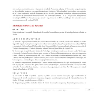 25R E L A T Ó R I O D E G E S T Ã O I N S T I T U C I O N A L 2 0 1 4
com resultados insatisfatórios, como é de praxe, são enviados às Promotorias de Justiça do Consumidor nas quais os produ-
tos são produzidos, juntamente com material de apoio, aos Ministérios Públicos Estaduais (para produtos não produzidos
em SC), como também aos órgãos de fiscalização (SIF, SIE ou SIM), para a adoção das medidas administrativas cabíveis.
Tem-se notícia da instauração de diversos inquéritos civis nos Estados de SP, ES, CE, RJ e PR, por conta dos expedientes
enviados pelo CCO e, em SC, da instauração de mais 4 inquéritos civis, em 2014, e a celebração de 7 termos de compro-
misso de ajustamento de conduta (TACs).
3 Estatuto de Defesa do Torcedor
O b j eti v o
Evitar riscos à vida, à integridade física e à saúde do torcedor/consumidor em partidas de futebol profissional realizadas no
Estado.
A ç õ es desen v ol v idas
a)	 Termo de CooperaçãoTécnica n. 054/2010, entre o Ministério Público do Estado de Santa Catarina (MPSC), o Conselho
Regional de Engenharia, Arquitetura e Agronomia de Santa Catarina (CREA-SC), a Federação Catarinense de Futebol (FCF),
a Associação de Clubes de Futebol Profissional de Santa Catarina (ACFP), a Secretaria de Estado da Saúde, por intermédio da
Vigilância Sanitária (Visa), o Corpo de Bombeiros Militar (CBM) e a Polícia Militar do Estado (PM).
b)	 Comprovação da regularidade dos Estádios de Futebol, por meio da apresentação anual de quatro Laudos Técnicos que
o Estatuto de Defesa do Torcedor exige que sejam entregues ao Ministério Público previamente ao início dos campeonatos,
a saber: 1- Laudo de Segurança (emitido pela PM); 2- Laudo de Prevenção e Combate a Incêndio (emitido pelo CBM);
3- Laudo de Condições Higiênico-Sanitárias (emitido pela Visa); e 4- Laudo de Vistoria de Engenharia (emitido por pro-
fissionais privados contratados pelos clubes e/ou proprietários de estádios).
c)	 Termo de Compromisso de Ajustamento de Conduta firmado em dezembro de 2013, por meio do qual a 29ª Promo-
toria de Justiça do Consumidor da Capital celebrou acordo com a Federação Catarinense de Futebol, Associação de Clubes
de Futebol Profissional de Santa Catarina e por todos os clubes participantes das Séries A e B do campeonato estadual,
visando da Resolução n. 32/2014.
R es u ltados
a)	 Em meados de 2014, foi proibida a presença de público nas duas primeiras rodadas dos jogos nos 10 estádios do
Campeonato da Série B, por não terem cumprido as obrigações assumidas e a determinação da Federação Catarinense de
Futebol (FCF), por meio da Resolução n. 32/2014.
b)	 A regularização periódica dos laudos técnicos de vistoria das condições de segurança dos estádios passou, assim, a ser
 