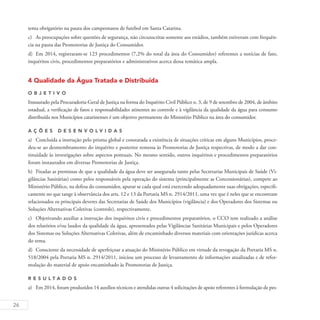 26
tema obrigatório na pauta dos campeonatos de futebol em Santa Catarina.
c)	 As preocupações sobre questões de segurança, não circunscritas somente aos estádios, também estiveram com frequên-
cia na pauta das Promotorias de Justiça do Consumidor.
d)	 Em 2014, registraram-se 123 procedimentos (7,2% do total da área do Consumidor) referentes a notícias de fato,
inquéritos civis, procedimentos preparatórios e administrativos acerca dessa temática ampla.
4 Qualidade da Água Tratada e Distribuída
O b j eti v o
Instaurado pela Procuradoria-Geral de Justiça na forma do Inquérito Civil Público n. 3, de 9 de setembro de 2004, de âmbito
estadual, a verificação de fatos e responsabilidades atinentes ao controle e à vigilância da qualidade da água para consumo
distribuída nos Municípios catarinenses é um objetivo permanente do Ministério Público na área do consumidor.
A ç õ es desen v ol v idas
a)	 Concluída a instrução pelo prisma global e constatada a existência de situações críticas em alguns Municípios, proce-
deu-se ao desmembramento do inquérito e posterior remessa às Promotorias de Justiça respectivas, de modo a dar con-
tinuidade às investigações sobre aspectos pontuais. No mesmo sentido, outros inquéritos e procedimentos preparatórios
foram instaurados em diversas Promotorias de Justiça.
b)	 Fixadas as premissas de que a qualidade da água deve ser assegurada tanto pelas Secretarias Municipais de Saúde (Vi-
gilâncias Sanitárias) como pelos responsáveis pela operação do sistema (principalmente as Concessionárias), compete ao
Ministério Público, na defesa do consumidor, apurar se cada qual está exercendo adequadamente suas obrigações, especifi-
camente no que tange à observância dos arts. 12 e 13 da Portaria MS n. 2914/2011, uma vez que é neles que se encontram
relacionados os principais deveres das Secretarias de Saúde dos Municípios (vigilância) e dos Operadores dos Sistemas ou
Soluções Alternativas Coletivas (controle), respectivamente.
c)	 Objetivando auxiliar a instrução dos inquéritos civis e procedimentos preparatórios, o CCO tem realizado a análise
dos relatórios e/ou laudos da qualidade da água, apresentados pelas Vigilâncias Sanitárias Municipais e pelos Operadores
dos Sistemas ou Soluções Alternativas Coletivas, além de encaminhado diversos materiais com orientações jurídicas acerca
do tema.
d)	 Consciente da necessidade de aperfeiçoar a atuação do Ministério Público em virtude da revogação da Portaria MS n.
518/2004 pela Portaria MS n. 2914/2011, iniciou um processo de levantamento de informações atualizadas e de refor-
mulação do material de apoio encaminhado às Promotorias de Justiça.
R es u ltados
a)	 Em 2014, foram produzidos 14 auxílios técnicos e atendidas outras 4 solicitações de apoio referentes à formulação de pes-
 