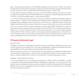 27R E L A T Ó R I O D E G E S T Ã O I N S T I T U C I O N A L 2 0 1 4
quisas e orientações jurídicas pertinentes ao tema “Qualidade da Água para Consumo Humano”. Também, em decorrência
de auxílios iniciais prestados pelo CCO, participou da inspeção no sistema de abastecimento de água do município de Santa
Cecília em conjunto com o Centro de Apoio Operacional de Informações Técnicas e Pesquisas (CIP).
b)	 Ainda, diante da importância de debater o tema com os técnicos dos SAMAEs, representou a instituição no V Encon-
tro Estadual de Cooperação Técnica FUNASA/ASSEMAE-SC com a exposição no “Painel III: Aplicações da Portaria MS
2.914/2011 no controle da qualidade da água e a visão do Ministério Público”.
c)	 Em razão da relevância das informações existentes no Sistema de Informação de Vigilância da Qualidade da Água para
Consumo Humano – SISAGUA (a serem alimentadas pelas Vigilâncias Sanitárias Municipais) para o acompanhamento
da qualidade da água distribuída em Santa Catarina, buscou, nesse mesmo ano, no Ministério da Saúde e à Diretoria de
Vigilância Sanitária Estadual de Santa Catarina a liberação de acesso, para consulta estadual, ao novo sistema informatizado.
d)	 Com isso, no final de 2014, foi oficiado ao Laboratório Central de Saúde Pública (LACEN/SC) para atualizar as
informações referentes à capacidade analítica dos laboratórios da rede LACEN/SC. Ainda, considerando a previsão da re-
gulação na Lei n. 11.445, de 5 de janeiro de 2007, no âmbito do saneamento básico, e a citação das entidades reguladoras
na Portaria MS 2.914/2011, foi oficiado, também, às duas principais entidades reguladoras atuantes no Estado de Santa
Catarina (AGESAN e ARIS), a fim de verificar seus posicionamentos diante do acompanhamento do cumprimento das
diversas responsabilidades previstas na Portaria MS n. 2.914/2011, por parte dos responsáveis pelo controle.
5 Programa Combustível Legal
O b j eti v o
A qualidade do combustível e a conformidade das vendas são conquistas já materializadas, contribuindo para colocar e man-
ter Santa Catarina como um dos Estados com o menor índice de irregularidade no combustível, apresentando menos de 1%
de reprovabilidade em 2014, segundo dados fornecidos pela Agência Nacional do Petróleo.
Ademais, essa proteção se deve não só em razão dos prejuízos de ordem econômica que a adulteração de combustível causa
aos consumidores mas também porque, na maioria das vezes, acaba refletindo danosamente em toda a sociedade, sendo ge-
ralmente vinculada à sonegação fiscal, ao estímulo à concorrência desleal e à formação de organizações criminosas.
A ç õ es desen v ol v idas
a)	 Sob a responsabilidade do CCO, são realizadas ações integradas entre o MPSC, ANP, Procon, IMETRO e a sociedade
civil organizada, representada pelo Comitê Sul Brasileiro da Qualidade de Combustíveis. A coleta de amostras de com-
bustíveis em postos revendedores do Estado para análise no laboratório da FURB, credenciado pela ANP, é realizada pelo
IMETRO. Em casos de não conformidade do combustível analisado, os laudos, com material de apoio, são enviados aos
Promotores de Justiça do Consumidor.
 
