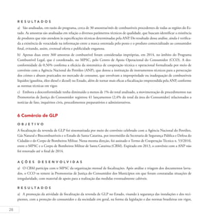 28
R es u ltados
a)	 São analisadas, em razão do programa, cerca de 30 amostras/mês de combustíveis procedentes de todas as regiões do Es-
tado. As amostras são analisadas em relação a diversos parâmetros técnicos de qualidade, que buscam identificar a existência
de produtos que não atendem às especificações técnicas determinadas pela ANP. Do resultado dessa análise, ainda é verifica-
da a existência de veracidade na informação entre a marca ostentada pelo posto e o produto comercializado ao consumidor
final, evitando, assim, eventual oferta e publicidade enganosa.
b)	 Apenas duas entre 360 amostras de combustível foram consideradas impróprias, em 2014, no âmbito do Programa
Combustível Legal, que é coordenado, no MPSC, pelo Centro de Apoio Operacional do Consumidor (CCO). A des-
conformidade de 0,56% confirma a eficácia da sistemática de cooperação técnica e operacional formalizada por meio de
convênio com a Agência Nacional do Petróleo (ANP), que dotou a instituição de instrumentos técnicos para a persecução
dos crimes e abusos praticados no mercado de consumo, que envolvam a impropriedade ou inadequação de combustíveis
líquidos (gasolina, óleo diesel e álcool) no Estado, além de tornar mais eficaz a fiscalização empreendida pela ANP, conforme
as normas técnicas em vigor.
c)	 Embora a desconformidade tenha diminuído a menos de 1% do total analisado, a movimentação de procedimentos nas
Promotorias de Justiça do Consumidor registrou 41 lançamentos (2,4% do total da área do Consumidor) relacionados a
notícias de fato, inquéritos civis, procedimentos preparatórios e administrativos.
6 Comércio de GLP
O b j eti v o
A fiscalização da revenda de GLP foi sistematizada por meio do convênio celebrado com a Agência Nacional do Petróleo,
Gás Natural e Biocombustíveis e o Estado de Santa Catarina, por intermédio da Secretaria de Segurança Pública e Defesa do
Cidadão e do Corpo de Bombeiros Militar. Nessa mesma direção, foi assinado o Termo de Cooperação Técnica n. 53/2010,
entre o MPSC e o Corpo de Bombeiros Militar de Santa Catarina (CBM). Expirado em 2013, o convênio com a ANP não
foi renovado até o final de 2014.
A ç õ es desen v ol v idas
a)	 O CBM participa com o MPSC da organização mensal de fiscalizações. Após análise e triagem dos documentos lavra-
dos, o CCO os remete às Promotorias de Justiça do Consumidor dos Municípios em que foram constatadas situações de
irregularidade, com material de apoio para a realização das medidas eventualmente cabíveis.
R es u ltados
a)	 A promoção da atividade de fiscalização da revenda de GLP no Estado, visando à segurança das instalações e dos reci-
pientes, com a proteção do consumidor e da sociedade em geral, na forma da legislação e das normas brasileiras em vigor,
 