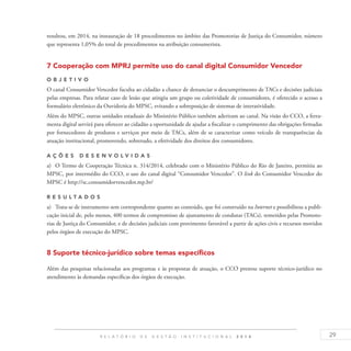 29R E L A T Ó R I O D E G E S T Ã O I N S T I T U C I O N A L 2 0 1 4
resultou, em 2014, na instauração de 18 procedimentos no âmbito das Promotorias de Justiça do Consumidor, número
que representa 1,05% do total de procedimentos na atribuição consumerista.
7 Cooperação com MPRJ permite uso do canal digital Consumidor Vencedor
O b j eti v o
O canal Consumidor Vencedor faculta ao cidadão a chance de denunciar o descumprimento de TACs e decisões judiciais
pelas empresas. Para relatar caso de lesão que atingiu um grupo ou coletividade de consumidores, é oferecido o acesso a
formulário eletrônico da Ouvidoria do MPSC, evitando a sobreposição de sistemas de interatividade.
Além do MPSC, outras unidades estaduais do Ministério Público também aderiram ao canal. Na visão do CCO, a ferra-
menta digital servirá para oferecer ao cidadão a oportunidade de ajudar a fiscalizar o cumprimento das obrigações firmadas
por fornecedores de produtos e serviços por meio de TACs, além de se caracterizar como veículo de transparências da
atuação institucional, promovendo, sobretudo, a efetividade dos direitos dos consumidores.
A ç õ es desen v ol v idas
a)	 O Termo de Cooperação Técnica n. 314/2014, celebrado com o Ministério Público do Rio de Janeiro, permitiu ao
MPSC, por intermédio do CCO, o uso do canal digital “Consumidor Vencedor”. O link do Consumidor Vencedor do
MPSC é http://sc.consumidorvencedor.mp.br/
R es u ltados
a)	 Trata-se de instrumento sem correspondente quanto ao conteúdo, que foi construído na Internet e possibilitou a publi-
cação inicial de, pelo menos, 400 termos de compromisso de ajustamento de condutas (TACs), remetidos pelas Promoto-
rias de Justiça do Consumidor, e de decisões judiciais com provimento favorável a partir de ações civis e recursos movidos
pelos órgãos de execução do MPSC.
8 Suporte técnico-jurídico sobre temas específicos
Além das pesquisas relacionadas aos programas e às propostas de atuação, o CCO prestou suporte técnico-jurídico no
atendimento às demandas específicas dos órgãos de execução.
 