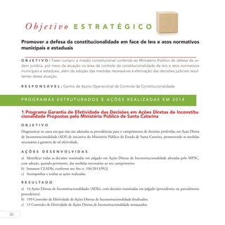 30
O b j e t i v o E S T R A T É G I C O 3
Promover a defesa da constitucionalidade em face de leis e atos normativos
municipais e estaduais
O b j eti v o : Fazer cumprir a missão constitucional conferida ao Ministério Público de defesa da or-
dem jurídica, por meio da atuação na área de controle da constitucionalidade de leis e atos normativos
municipais e estaduais, além da adoção das medidas necessárias à efetivação das decisões judiciais resul-
tantes dessa atuação.
R es p ons á v el : Centro de Apoio Operacional de Controle da Constitucionalidade
P r o g r a m a s e s t r u t u r a d o s e a ç õ e s r e a l i z a d a s e m 2 0 1 4
1 Programa Garantia de Efetividade das Decisões em Ações Diretas de Inconstitu-
cionalidade Propostas pelo Ministério Público de Santa Catarina
O b j eti v o
Diagnosticar os casos em que não são adotadas as providências para o cumprimento de decisões proferidas em Ação Direta
de Inconstitucionalidade (ADI) de iniciativa do Ministério Público do Estado de Santa Catarina, promovendo as medidas
necessárias à garantia de tal efetividade.
A ç õ es D esen v ol v idas
a)	 Identificar todas as decisões transitadas em julgado em Ações Diretas de Inconstitucionalidade aforadas pelo MPSC,
com adoção, quando pertinente, das medidas necessárias ao seu cumprimento.
b)	 Instaurar CEADIs, conforme ato Ato n. 336/2013/PGJ.
c)	 Acompanhar e avaliar as ações realizadas.
R es u ltado
a)	 14 Ações Diretas de Inconstitucionalidades (ADIs), com decisões transitadas em julgado (procedentes ou parcialmente
procedentes).
b)	 199 Controles de Efetividade de Ações Diretas de Inconstitucionalidade finalizados.
c)	 13 Controles de Efetividade de Ações Diretas de Inconstitucionalidade instaurados.
 