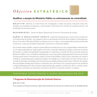 31R E L A T Ó R I O D E G E S T Ã O I N S T I T U C I O N A L 2 0 1 4
O b j e t i v o E S T R A T É G I C O 4
Qualificar a atuação do Ministério Público no enfrentamento da criminalidade
O b j eti v o : Otimizar os instrumentos de investigação e coleta de provas, buscando maior efe-
tividade nos resultados processuais e estruturando mecanismos de controle da atuação policial e de
fiscalização da execução penal.
R es p ons á v el : Centro de Apoio Operacional Criminal e Promotores de Justiça
A ç õ es e R es u ltados G erais : A garantia da segurança e a paz social é compromis-
so fundamental do Estado, cujo resgate reclama a participação eficaz de vários órgãos e instituições pú-
blicas. Entre elas o Ministério Público se destaca, por ser, a rigor, a única legitimada constitucionalmente
a promover a ação penal pública destinada a sancionar os autores de delitos.
No contexto desse trabalho, algumas ações delitivas se destacaram por sua complexidade e extensão lesi-
va, em regra praticadas por organizações criminosas, a exemplo daquela que abalou a estrutura carcerária
do Estado e a própria tranquilidade da população em setembro e outubro de 2014. A pronta reação do
Ministério Público, com os trabalhos realizados por uma Força-Tarefa integrada pela Promotoria de Justiça
de Execuções Penais, Promotoria de Justiça Criminal, Polícia Militar, Polícia Cível e Secretaria de Justiça e
Cidadania, assessorada pelos respectivos órgãos de inteligência e informações, foi fator decisivo para a
tomada de decisões articuladas e harmônicas das autoridades políticas (Governador e Ministro da Justiça),
das autoridades da Segurança Pública e Judiciárias, que culminaram com o equacionamento do problema
e responsabilização penal dos principais responsáveis pelo episódio ocorrido. Em 2014, a Justiça conde-
nou 80 réus envolvidos nos atentados, de fevereiro de 2013 e novembro de 2012, no Estado.
P r o g r a m a s e s t r u t u r a d o s e a ç õ e s r e a l i z a d a s e m 2 0 1 4
1 Programa de Reestruturação do Controle Externo
O b j eti v o
Visa a permitir ao Promotor de Justiça o pleno desenvolvimento do exercício do controle externo da atividade policial,
 