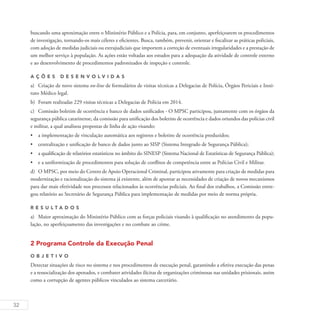 32
buscando uma aproximação entre o Ministério Público e a Polícia, para, em conjunto, aperfeiçoarem os procedimentos
de investigação, tornando-os mais céleres e eficientes. Busca, também, prevenir, orientar e fiscalizar as práticas policiais,
com adoção de medidas judiciais ou extrajudiciais que importem a correção de eventuais irregularidades e a prestação de
um melhor serviço à população. As ações estão voltadas aos estudos para a adequação da atividade de controle externo
e ao desenvolvimento de procedimentos padronizados de inspeção e controle.
A ç õ es desen v ol v idas
a)	 Criação de novo sistema on-line de formulários de visitas técnicas a Delegacias de Polícia, Órgãos Periciais e Insti-
tuto Médico legal.
b)	 Foram realizadas 229 visitas técnicas a Delegacias de Polícia em 2014.
c)	 Comissão boletim de ocorrência e banco de dados unificados - O MPSC participou, juntamente com os órgãos da
segurança pública catarinense, da comissão para unificação dos boletins de ocorrência e dados oriundos das polícias civil
e militar, a qual analisou propostas de linha de ação visando:
•	 a implementação de vinculação automática aos registros e boletins de ocorrência produzidos;
•	 centralização e unificação de banco de dados junto ao SISP (Sistema Integrado de Segurança Pública);
•	 a qualificação de relatórios estatísticos no âmbito do SINESP (Sistema Nacional de Estatísticas de Segurança Pública);
•	 e a uniformização de procedimentos para solução de conflitos de competência entre as Polícias Civil e Militar.
d)	 O MPSC, por meio do Centro de Apoio Operacional Criminal, participou ativamente para criação de medidas para
modernização e racionalização do sistema já existente, além de apontar as necessidades de criação de novos mecanismos
para dar mais efetividade nos processos relacionados às ocorrências policiais. Ao final dos trabalhos, a Comissão entre-
gou relatório ao Secretário de Segurança Pública para implementação de medidas por meio de norma própria.
R es u ltados
a)	 Maior aproximação do Ministério Público com as forças policiais visando à qualificação no atendimento da popu-
lação, no aperfeiçoamento das investigações e no combate ao crime.
2 Programa Controle da Execução Penal
O b j eti v o
Detectar situações de risco no sistema e nos procedimentos de execução penal, garantindo a efetiva execução das penas
e a ressocialização dos apenados, e combater atividades ilícitas de organizações criminosas nas unidades prisionais, assim
como a corrupção de agentes públicos vinculados ao sistema carcerário.
 