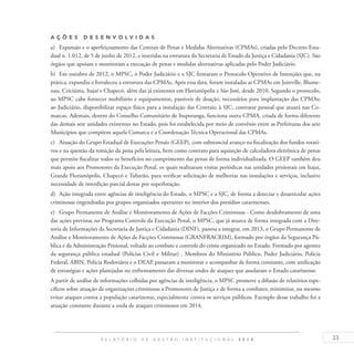 33R E L A T Ó R I O D E G E S T Ã O I N S T I T U C I O N A L 2 0 1 4
A ç õ es D esen v ol v idas
a)	 Expansão e o aperfeiçoamento das Centrais de Penas e Medidas Alternativas (CPMAs), criadas pelo Decreto Esta-
dual n. 1.012, de 5 de junho de 2012, e inseridas na estrutura da Secretaria de Estado da Justiça e Cidadania (SJC). São
órgãos que apoiam e monitoram a execução de penas e medidas alternativas aplicadas pelo Poder Judiciário.
b)	 Em outubro de 2012, o MPSC, o Poder Judiciário e a SJC firmaram o Protocolo Operativo de Intenções que, na
prática, expandiu e fortaleceu a estrutura das CPMAs. Após essa data, foram instaladas as CPMAs em Joinville, Blume-
nau, Criciúma, Itajaí e Chapecó, além das já existentes em Florianópolis e São José, desde 2010. Segundo o protocolo,
ao MPSC cabe fornecer mobiliário e equipamentos, passíveis de doação, necessários para implantação das CPMAs;
ao Judiciário, disponibilizar espaço físico para a instalação das Centrais; à SJC, contratar pessoal que atuará nas Co-
marcas. Ademais, dentro do Conselho Comunitário de Ituporanga, funciona outra CPMA, criada de forma diferente
das demais sete unidades existentes no Estado, pois foi estabelecida por meio de convênio entre as Prefeituras dos sete
Municípios que compõem aquela Comarca e a Coordenação Técnica Operacional das CPMAs.
c)	 Atuação do Grupo Estadual de Execuções Penais (GEEP), com substancial avanço na fiscalização dos fundos rotati-
vos e na questão da remição da pena pela leitura, bem como contrato para aquisição de calculadora eletrônica de penas
que permite fiscalizar todos os benefícios no cumprimento das penas de forma individualizada. O GEEP também deu
mais apoio aos Promotores da Execução Penal, os quais realizaram visitas periódicas nas unidades prisionais em Itajaí,
Grande Florianópolis, Chapecó e Tubarão, para verificar solicitação de melhorias nas instalações e serviços, inclusive
necessidade de interdição parcial destas por superlotação.
d)	 Ação integrada entre agências de inteligência do Estado, o MPSC e a SJC, de forma a detectar e desarticular ações
criminosas engendradas por grupos organizados operantes no interior dos presídios catarinenses.
e)	 Grupo Permanente de Análise e Monitoramento de Ações de Facções Criminosas - Como desdobramento de uma
das ações previstas no Programa Controle da Execução Penal, o MPSC, que já atuava de forma integrada com a Dire-
toria de Informações da Secretaria de Justiça e Cidadania (DINF), passou a integrar, em 2013, o Grupo Permanente de
Análise e Monitoramento de Ações de Facções Criminosas (GRANFRACRIM), formado por órgãos da Segurança Pú-
blica e da Administração Prisional, voltado ao combate e controle do crime organizado no Estado. Formado por agentes
da segurança pública estadual (Polícias Civil e Militar) , Membros do Ministério Público, Poder Judiciário, Polícia
Federal, ABIN, Polícia Rodoviária e o DEAP, passaram a monitorar e acompanhar de forma constante, com unificação
de estratégias e ações planejadas no enfrentamento das diversas ondes de ataques que assolaram o Estado catarinense.
A partir de análise de informações colhidas por agências de inteligência, o MPSC promove a difusão de relatórios espe-
cíficos sobre atuação de organizações criminosas a Promotores de Justiça e de forma a combater, minimizar, ou mesmo
evitar ataques contra a população catarinense, especialmente contra os serviços públicos. Exemplo desse trabalho foi a
atuação constante durante a onda de ataques criminosos em 2014.
 