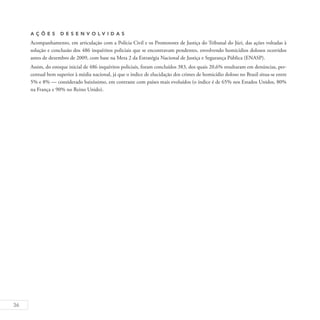 36
A ç õ es D esen v ol v idas
Acompanhamento, em articulação com a Polícia Civil e os Promotores de Justiça do Tribunal do Júri, das ações voltadas à
solução e conclusão dos 486 inquéritos policiais que se encontravam pendentes, envolvendo homicídios dolosos ocorridos
antes de dezembro de 2009, com base na Meta 2 da Estratégia Nacional de Justiça e Segurança Pública (ENASP).
Assim, do estoque inicial de 486 inquéritos policiais, foram concluídos 383, dos quais 20,6% resultaram em denúncias, per-
centual bem superior à média nacional, já que o índice de elucidação dos crimes de homicídio doloso no Brasil situa-se entre
5% e 8% — considerado baixíssimo, em contraste com países mais evoluídos (o índice é de 65% nos Estados Unidos, 80%
na França e 90% no Reino Unido).
 