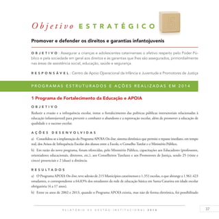 37R E L A T Ó R I O D E G E S T Ã O I N S T I T U C I O N A L 2 0 1 4
O b j e t i v o E S T R A T É G I C O 5
Promover e defender os direitos e garantias infantojuvenis
O b j eti v o : Assegurar a crianças e adolescentes catarinenses o efetivo respeito pelo Poder Pú-
blico e pela sociedade em geral aos direitos e às garantias que lhes são assegurados, primordialmente
nas áreas de assistência social, educação, saúde e segurança.
R es p ons á v el : Centro de Apoio Operacional da Infância e Juventude e Promotores de Justiça
P r o g r a m a s e s t r u t u r a d o s e a ç õ e s r e a l i z a d a s e m 2 0 1 4
1 Programa de Fortalecimento da Educação e APOIA
O b j eti v o
Reduzir a evasão e a infrequência escolar, instar o fortalecimento das políticas públicas intersetoriais relacionadas à
educação infantojuvenil para prevenir e combater o abandono e a reprovação escolar, além de promover a educação de
qualidade e o sucesso escolar.
A ç õ es desen v ol v idas
a)	 Consolidou-se a implantação do Programa APOIA On-line, sistema eletrônico que permite o repasse imediato, em tempo
real, dos Avisos de Infrequência Escolar dos alunos entre a Escola, o Conselho Tutelar e o Ministério Público.
b)	 Em razão do novo programa, foram oferecidas, pelo Ministério Público, capacitações aos Educadores (professores,
orientadores educacionais, diretores, etc.), aos Conselheiros Tutelares e aos Promotores de Justiça, sendo 25 (vinte e
cinco) presenciais e 2 (duas) a distância.
R es u ltados
a)	 O Programa APOIA On-line, teve adesão de 215 Municípios catarinenses e 1.351 escolas, o que abrange a 1.961.423
estudantes, o correspondente a 64,83% dos estudantes da rede de educação básica em Santa Catarina em idade escolar
obrigatória (4 a 17 anos).
b)	 Entre os anos de 2002 e 2013, quando o Programa APOIA existia, mas não de forma eletrônica, foi possibilitado
 