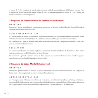 38
o retorno de 71.815 estudantes às salas de aulas, com uma média de aproximadamente 6.000 alunos por ano. Com
a implantação do APOIA On-line, apenas no ano de 2014, o programa promoveu o retorno de 25.074 alunos, um
resultado histórico e bastante expressivo.
2 Programa de Fortalecimento do Sistema Socioeducativo
O b j eti v o
Estruturar o sistema socioeducativo catarinense de acordo com as diretrizes estabelecidas pelo Sistema Nacional de
Atendimento Socioeducativo (SINASE).
A ç õ es desen v ol v idas
a)	 Fortalecimento do sistema socioeducativo, promovendo a estruturação das equipes municipais que prestam serviço
socioeducativo em meio aberto (Medidas de Liberdade Assistida e de Prestação de Serviço à Comunidade).
b)	 Participação no Grupo de Trabalho criado pelas Secretarias de Estado, com o propósito de construir o Plano Esta-
dual de Atendimento Socioeducativo.
R es u ltados
a)	 Sistema socioeducativo com serviço implantado (com alvarás Sanitário e do Corpo de Bombeiros, e Plano Indivi-
dual de Atendimento) em 108 Municípios de Santa Catarina.
b)	 Estruturado e aprovada a primeira minuta do Plano Estadual de Atendimento Socioeducativo, estando no aguardo
da designação de consulta pública para posterior aprovação.
3 Programa de Saúde Mental Infantojuvenil
O b j eti v o
Incentivar o aperfeiçoamento da estrutura SUS e do atendimento em saúde mental infantojuvenil, nas categorias de
baixa, média e alta complexidade em todo o Estado de Santa Catarina.
A ç õ es desen v ol v idas
a)	 Foram produzidas videoaulas para o Curso de Formação no Atendimento Especializado da Criança e do Adoles-
cente com Deficiência, material que se encontra disponibilizado na nossa página eletrônica e foi entregue, na forma de
DVDs, para os mais diversos atores do Sistema de Garantia dos Direitos da Criança e do Adolescente.
 