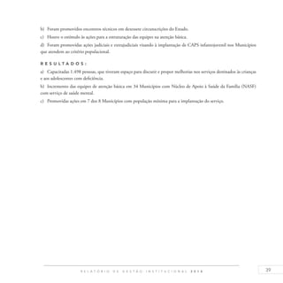 39R E L A T Ó R I O D E G E S T Ã O I N S T I T U C I O N A L 2 0 1 4
b)	 Foram promovidos encontros técnicos em dezessete circunscrições do Estado.
c)	 Houve o estímulo às ações para a estruturação das equipes na atenção básica.
d)	 Foram promovidas ações judiciais e extrajudiciais visando à implantação de CAPS infantojuvenil nos Municípios
que atendem ao critério populacional.
R es u ltados :
a)	 Capacitadas 1.498 pessoas, que tiveram espaço para discutir e propor melhorias nos serviços destinados às crianças
e aos adolescentes com deficiência.
b)	 Incremento das equipes de atenção básica em 34 Municípios com Núcleo de Apoio à Saúde da Família (NASF)
com serviço de saúde mental.
c)	 Promovidas ações em 7 dos 8 Municípios com população mínima para a implantação do serviço.
 
