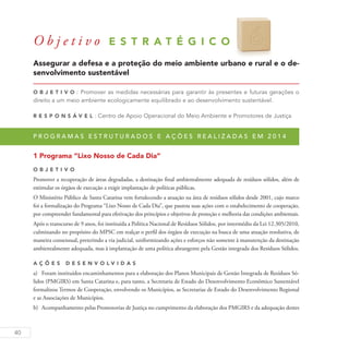 40
O b j e t i v o E S T R A T É G I C O 6
Assegurar a defesa e a proteção do meio ambiente urbano e rural e o de-
senvolvimento sustentável
O b j eti v o : Promover as medidas necessárias para garantir às presentes e futuras gerações o
direito a um meio ambiente ecologicamente equilibrado e ao desenvolvimento sustentável.
R es p ons á v el : Centro de Apoio Operacional do Meio Ambiente e Promotores de Justiça
P r o g r a m a s e s t r u t u r a d o s e a ç õ e s r e a l i z a d a s e m 2 0 1 4
1 Programa “Lixo Nosso de Cada Dia”
O b j eti v o
Promover a recuperação de áreas degradadas, a destinação final ambientalmente adequada de resíduos sólidos, além de
estimular os órgãos de execução a exigir implantação de políticas públicas.
O Ministério Público de Santa Catarina vem fortalecendo a atuação na área de resíduos sólidos desde 2001, cujo marco
foi a formalização do Programa “Lixo Nosso de Cada Dia”, que pautou suas ações com o estabelecimento de cooperação,
por compreender fundamental para efetivação dos princípios e objetivos de proteção e melhoria das condições ambientais.
Após o transcurso de 9 anos, foi instituída a Política Nacional de Resíduos Sólidos, por intermédio da Lei 12.305/2010,
culminando no propósito do MPSC em realçar o perfil dos órgãos de execução na busca de uma atuação resolutiva, de
maneira consensual, preterindo a via judicial, uniformizando ações e esforços não somente à manutenção da destinação
ambientalmente adequada, mas à implantação de uma política abrangente pela Gestão integrada dos Resíduos Sólidos.
A ç õ es D esen v ol v idas
a)	 Foram instituídos encaminhamentos para a elaboração dos Planos Municipais de Gestão Integrada de Resíduos Só-
lidos (PMGIRS) em Santa Catarina e, para tanto, a Secretaria de Estado do Desenvolvimento Econômico Sustentável
formalizou Termos de Cooperação, envolvendo os Municípios, as Secretarias de Estado do Desenvolvimento Regional
e as Associações de Municípios.
b)	 Acompanhamento pelas Promotorias de Justiça no cumprimento da elaboração dos PMGIRS e da adequação destes
 