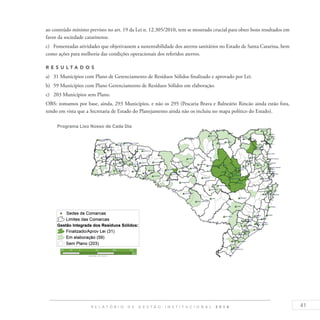 41R E L A T Ó R I O D E G E S T Ã O I N S T I T U C I O N A L 2 0 1 4
ao conteúdo mínimo previsto no art. 19 da Lei n. 12.305/2010, tem se mostrado crucial para obter bons resultados em
favor da sociedade catarinense.
c)	 Fomentadas atividades que objetivassem a sustentabilidade dos aterros sanitários no Estado de Santa Catarina, bem
como ações para melhoria das condições operacionais dos referidos aterros.
R es u ltados
a)	 31 Municípios com Plano de Gerenciamento de Resíduos Sólidos finalizado e aprovado por Lei.
b)	 59 Municípios com Plano Gerenciamento de Resíduos Sólidos em elaboração.
c)	 203 Municípios sem Plano.
OBS: tomamos por base, ainda, 293 Municípios, e não os 295 (Pescaria Brava e Balneário Rincão ainda estão fora,
tendo em vista que a Secretaria de Estado do Planejamento ainda não os incluiu no mapa político do Estado).
 