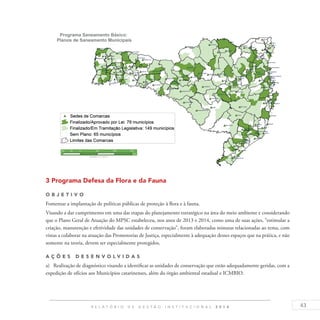 43R E L A T Ó R I O D E G E S T Ã O I N S T I T U C I O N A L 2 0 1 4
3 Programa Defesa da Flora e da Fauna
O b j eti v o
Fomentar a implantação de políticas públicas de proteção à flora e à fauna.
Visando a dar cumprimento em uma das etapas do planejamento estratégico na área do meio ambiente e considerando
que o Plano Geral de Atuação do MPSC estabeleceu, nos anos de 2013 e 2014, como uma de suas ações, “estimular a
criação, manutenção e efetividade das unidades de conservação”, foram elaboradas minutas relacionadas ao tema, com
vistas a colaborar na atuação das Promotorias de Justiça, especialmente à adequação desses espaços que na prática, e não
somente na teoria, devem ser especialmente protegidos.
A ç õ es D esen v ol v idas
a)	 Realização de diagnóstico visando a identificar as unidades de conservação que estão adequadamente geridas, com a
expedição de ofícios aos Municípios catarinenses, além do órgão ambiental estadual e ICMBIO.
 
