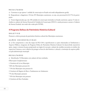 44
R es u ltados
a)	 Constatou-se que apenas 1 unidade de conservação no Estado está sendo adequadamente gerida.
b)	 Responderam o diagnóstico 194 dos 295 Municípios catarinenses, ou seja, um percentual de 65,77% de partici-
pação.
c)	 Foram diagnosticadas que, das 188 unidades de conservação instituídas no Estado catarinense, apenas 15 estão in-
cluídas no cadastro do Sistema Nacional de Unidades de Conservação (SNUC) e ainda permanece ausente o Cadastro
do Sistema Estadual, não tendo sido criado pela FATMA.
4 Programa Defesa do Patrimônio Histórico-Cultural
O b j eti v o
Promover a efetiva proteção do patrimônio histórico-cultural dos Municípios catarinenses.
A ç õ es D esen v ol v idas
d)	 a) Em cumprimento a uma das etapas do PGA 2014, especificamente as ações relacionadas ao Tombamento e
Arquivos Públicos, integrantes do Programa Defesa do Patrimônio Histórico-Cultural, foi desenvolvido material de
apoio, mapas e minutas de peças propiciando aos órgãos de execução a adoção das medidas necessárias no âmbito das
respectivas Comarcas, com o objetivo de proteger os bens de valor histórico e cultural e a instituição de arquivos públi-
cos pela administração municipal.
R es u ltados
a)	 Identificados 76 Municípios com cadastro de bens tombados.
Observações Complementares
1. Existência de Lei no Município
*26% dos Municípios possuem lei
* 74% dos Municípios não possuem lei
2. Existência de Registro de Bens e Tombamento em Andamento
*7% dos Municípios possuem
* 93% dos Municípios não possuem
3. Existência de Bens Tombados
 