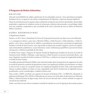 46
5 Programa da Ordem Urbanística
O b j eti v o
Zelar pela sustentabilidade das cidades; regularização de áreas degradadas; proteção e áreas especialmente protegidas;
fiscalização do uso e ocupação do solo urbano; acompanhamento da elaboração e respectivas alterações legislativas.
Diante do acelerado processo de expansão urbana estabelecido ao longo dos anos de forma desordenada e desarticulada,
propiciando o surgimento de verdadeiros núcleos de urbanização, totalmente desencontrados e sem privilegiar cidades
com áreas integradas, compreendeu-se pela necessidade de dar início à discussão do tema no âmbito do Ministério
Público Catarinense.
A ç õ es D esen v ol v idas
a) Regularização fundiária
Portanto, em 2011, houve a formalização do Termo de Cooperação Institucional cujo objeto restou assim delineado:
[...] a conjugação de esforços e ações entre o Ministério Público, o Poder Executivo, o Poder Judiciário e o Poder Le-
gislativo, com o único e específico fim de viabilizar os procedimentos necessários para concretização da regularização
fundiária no Estado de Santa Catarina, nesta etapa focada na titulação das moradias irregulares e passíveis de regulari-
zação, desencadeando, paralelamente, as ações urbanísticas, sociais e ambientais que possibilitem o processo de inclusão
socioespacial e a melhoria da qualidade de vida urbana.
O referido Termo integra o Programa de Expansão Estadual de Regularização Fundiária da Secretaria de Estado da
Assistência Social, Trabalho e Habitação, a qual representa o Poder Executivo no processo mencionado alhures, cuja
meta é Regularizar moradias de famílias inseridas no CAD-Único, e residências em situação de irregularidade fundiária
no Estado de Santa Catarina.
As medidas adotadas pelo Ministério Público estão todas direcionadas, diante da importância do engajamento de todos
no sentido de aproximar as políticas de planejamento urbano com regularização fundiária, prioritariamente em relação
as áreas de risco, as quais, em sua grande maioria, são ocupadas por população de baixa renda, sendo imprescindível
alicerçar as políticas públicas em relação ao tema, resguardando assim direitos fundamentais de dignidade humana,
possibilitando o acesso à moradia digna e verdadeira inclusão social.
Nesse sentido, o MPSC contribuiu com sugestões de alteração da Resolução CM n. 11/2008-CM, redundando na
publicação da Resolução CM n. 08/2014, lembrando que esse assunto vem sendo objeto de discussões entre Ministério
Público e Tribunal de Justiça há algum tempo, diante da crescente demanda sobre a matéria atribuída aos órgãos de
execução da área ambiental.
Ainda, como forma de trazer efetivos resultados à sociedade foi realizado um curso de capacitação direcionado aos Juízes
 