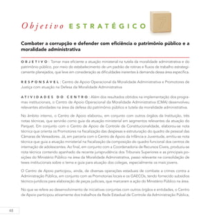 48
O b j e t i v o E S T R A T É G I C O 7
Combater a corrupção e defender com eficiência o patrimônio público e a
moralidade administrativa
O b j eti v o : Tornar mais eficiente a atuação ministerial na tutela da moralidade administrativa e do
patrimônio público, por meio do estabelecimento de um padrão de rotinas e fluxos de trabalho estrategi-
camente planejados, que leve em consideração as dificuldades inerentes à demanda dessa área específica.
R es p ons á v el : Centro de Apoio Operacional da Moralidade Administrativa e Promotores de
Justiça com atuação na Defesa da Moralidade Administrativa
A ti v idades do C entro : Além dos resultados obtidos na implementação dos progra-
mas institucionais, o Centro de Apoio Operacional da Moralidade Administrativa (CMA) desenvolveu
relevantes atividades na área da defesa do patrimônio público e tutela da moralidade administrativa.
No âmbito interno, o Centro de Apoio elaborou, em conjunto com outros órgãos da Instituição, três
notas técnicas, que servirão como guia da atuação ministerial em segmentos relevantes da atuação do
Parquet. Em conjunto com o Centro de Apoio de Controle da Constitucionalidade, elaborou-se nota
técnica que orienta os Promotores na fiscalização das despesas e estruturação do quadro de pessoal das
Câmaras de Vereadores. Já, em parceria com o Centro de Apoio da Infância e Juventude, emitiu-se nota
técnica que guia a atuação ministerial na fiscalização da composição do quadro funcional dos centros de
internação de adolescentes. Ao final, em conjunto com a Coordenadoria de Recursos Cíveis, produziu-se
nota técnica contendo apanhado da recente jurisprudência dos Tribunais Superiores e as principais po-
sições do Ministério Público na área da Moralidade Administrativa, passo relevante na consolidação de
teses institucionais sobre o tema e guia para atuação dos colegas, especialmente os mais jovens.
O Centro de Apoio participou, ainda, de diversas operações estaduais de combate a crimes contra a
Administração Pública, em conjunto com as Promotorias locais e os GAECOs, tendo fornecido subsídios
técnico-jurídicos para elaboração de peças judiciais, que marcaram a ação do Ministério Público na área.
No que se refere ao desenvolvimento de iniciativas conjuntas com outros órgãos e entidades, o Centro
de Apoio participou ativamente dos trabalhos da Rede Estadual de Controle da Administração Pública,
 