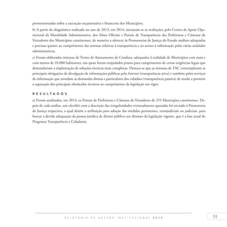 53R E L A T Ó R I O D E G E S T Ã O I N S T I T U C I O N A L 2 0 1 4
pormenorizadas sobre a execução orçamentária e financeira dos Municípios.
b) A partir do diagnóstico realizado no ano de 2013, em 2014, iniciaram-se as avaliações, pelo Centro de Apoio Ope-
racional da Moralidade Administrativa, dos Sítios Oficiais e Portais de Transparência das Prefeituras e Câmaras de
Vereadores dos Municípios catarinenses, de maneira a oferecer às Promotorias de Justiça do Estado análises adequadas
e precisas quanto ao cumprimento das normas relativas à transparência e ao acesso à informação pelas várias unidades
administrativas.
c) Foram elaboradas minutas de Termo de Ajustamento de Conduta, adequados à realidade de Municípios com mais e
com menos de 10.000 habitantes, nas quais foram estipulados prazos para cumprimento de certas exigências legais que
demandariam a implantação de soluções técnicas mais complexas. Destaca-se que as minutas de TAC contemplaram as
principais obrigações de divulgação de informações públicas pela Internet (transparência ativa) e também pelos serviços
de informação que atendam as demandas diretas e particulares dos cidadãos (transparência passiva) de modo a permitir
a superação dos principais obstáculos técnicos ao cumprimento da legislação em vigor.
R es u ltados
a) Foram analisados, em 2014, os Portais de Prefeituras e Câmaras de Vereadores de 255 Municípios catarinenses. De-
pois de cada análise, um checklist com a descrição das irregularidades eventualmente apuradas foi enviado à Promotoria
de Justiça respectiva, a qual detém a atribuição para adoção das medidas pertinentes, extrajudiciais ou judiciais, para
buscar a devida adequação da pessoa jurídica de direito público aos ditames da legislação vigente, que é a fase atual do
Programa Transparência e Cidadania.
 