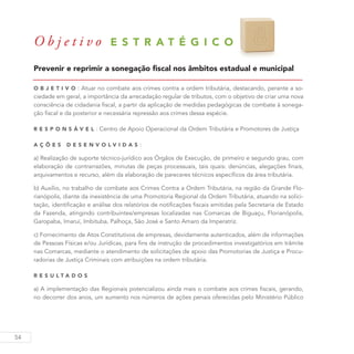 54
O b j e t i v o E S T R A T É G I C O 8
Prevenir e reprimir a sonegação fiscal nos âmbitos estadual e municipal
O b j eti v o : Atuar no combate aos crimes contra a ordem tributária, destacando, perante a so-
ciedade em geral, a importância da arrecadação regular de tributos, com o objetivo de criar uma nova
consciência de cidadania fiscal, a partir da aplicação de medidas pedagógicas de combate à sonega-
ção fiscal e da posterior e necessária repressão aos crimes dessa espécie.
R es p ons á v el : Centro de Apoio Operacional da Ordem Tributária e Promotores de Justiça
A ç õ es D esen v ol v idas :
a) Realização de suporte técnico-jurídico aos Órgãos de Execução, de primeiro e segundo grau, com
elaboração de contrarrazões, minutas de peças processuais, tais quais: denúncias, alegações finais,
arquivamentos e recurso, além da elaboração de pareceres técnicos específicos da área tributária.
b) Auxílio, no trabalho de combate aos Crimes Contra a Ordem Tributária, na região da Grande Flo-
rianópolis, diante da inexistência de uma Promotoria Regional da Ordem Tributária, atuando na solici-
tação, identificação e análise dos relatórios de notificações fiscais emitidas pela Secretaria de Estado
da Fazenda, atingindo contribuintes/empresas localizadas nas Comarcas de Biguaçu, Florianópolis,
Garopaba, Imaruí, Imbituba, Palhoça, São José e Santo Amaro da Imperatriz.
c) Fornecimento de Atos Constitutivos de empresas, devidamente autenticados, além de informações
de Pessoas Físicas e/ou Jurídicas, para fins de instrução de procedimentos investigatórios em trâmite
nas Comarcas, mediante o atendimento de solicitações de apoio das Promotorias de Justiça e Procu-
radorias de Justiça Criminais com atribuições na ordem tributária.
R es u ltados
a) A implementação das Regionais potencializou ainda mais o combate aos crimes fiscais, gerando,
no decorrer dos anos, um aumento nos números de ações penais oferecidas pelo Ministério Público
 