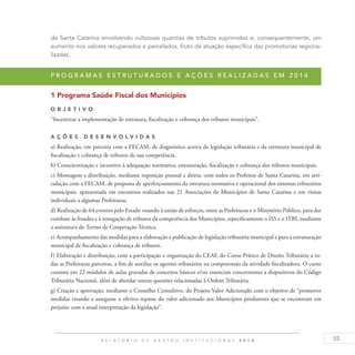55R E L A T Ó R I O D E G E S T Ã O I N S T I T U C I O N A L 2 0 1 4
de Santa Catarina envolvendo vultuosas quantias de tributos suprimidos e, consequentemente, um
aumento nos valores recuperados e parcelados, fruto da atuação específica das promotorias regiona-
lizadas.
P r o g r a m a s e s t r u t u r a d o s e a ç õ e s r e a l i z a d a s e m 2 0 1 4
1 Programa Saúde Fiscal dos Municípios
O b j eti v o
“Incentivar a implementação de estrutura, fiscalização e cobrança dos tributos municipais”.
A ç õ es D esen v ol v idas
a) Realização, em parceria com a FECAM, de diagnóstico acerca da legislação tributária e da estrutura municipal de
fiscalização e cobrança de tributos de sua competência.
b) Conscientização e incentivo à adequação normativa, estruturação, fiscalização e cobrança dos tributos municipais.
c) Montagem e distribuição, mediante exposição pessoal e direta, com todos os Prefeitos de Santa Catarina, em arti-
culação com a FECAM, de proposta de aperfeiçoamento da estrutura normativa e operacional dos sistemas tributários
municipais, apresentada em encontros realizados nas 21 Associações de Municípios de Santa Catarina e em visitas
individuais a algumas Prefeituras.
d) Realização de 64 eventos pelo Estado visando à união de esforços, entre as Prefeituras e o Ministério Público, para dar
combate às fraudes e à sonegação de tributos da competência dos Municípios, especificamente o ISS e o ITBI, mediante
a assinatura do Termo de Cooperação Técnica.
e) Acompanhamento das medidas para a elaboração e publicação de legislação tributária municipal e para a estruturação
municipal de fiscalização e cobrança de tributos.
f) Elaboração e distribuição, com a participação e organização do CEAF, do Curso Prático de Direito Tributário a to-
das as Prefeituras parceiras, a fim de auxiliar os agentes tributários na compreensão da atividade fiscalizadora. O curso
consiste em 22 módulos de aulas gravadas de conceitos básicos e/ou essenciais concernentes a dispositivos do Código
Tributário Nacional, além de abordar outras questões relacionadas à Ordem Tributária.
g) Criação e aprovação, mediante o Conselho Consultivo, do Projeto Valor Adicionado com o objetivo de “promover
medidas visando a assegurar o efetivo repasse do valor adicionado aos Municípios produtores que se encontram em
prejuízo com a atual interpretação da legislação”.
 