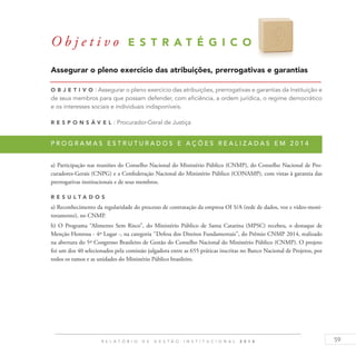 59R E L A T Ó R I O D E G E S T Ã O I N S T I T U C I O N A L 2 0 1 4
Assegurar o pleno exercício das atribuições, prerrogativas e garantias
O b j eti v o : Assegurar o pleno exercício das atribuições, prerrogativas e garantias da Instituição e
de seus membros para que possam defender, com eficiência, a ordem jurídica, o regime democrático
e os interesses sociais e individuais indisponíveis.
R es p ons á v el : Procurador-Geral de Justiça
P r o g r a m a s e s t r u t u r a d o s e a ç õ e s r e a l i z a d a s e m 2 0 1 4
a) Participação nas reuniões do Conselho Nacional do Ministério Público (CNMP), do Conselho Nacional de Pro-
curadores-Gerais (CNPG) e a Confederação Nacional do Ministério Público (CONAMP), com vistas à garantia das
prerrogativas institucionais e de seus membros.
R es u ltados
a) Reconhecimento da regularidade do processo de contratação da empresa OI S/A (rede de dados, voz e vídeo-moni-
toramento), no CNMP.
b) O Programa “Alimento Sem Risco”, do Ministério Público de Santa Catarina (MPSC) recebeu, o destaque de
Menção Honrosa - 4º Lugar -, na categoria ‘’Defesa dos Direitos Fundamentais’’, do Prêmio CNMP 2014, realizado
na abertura do 5º Congresso Brasileiro de Gestão do Conselho Nacional do Ministério Público (CNMP). O projeto
foi um dos 40 selecionados pela comissão julgadora entre as 655 práticas inscritas no Banco Nacional de Projetos, por
todos os ramos e as unidades do Ministério Público brasileiro.
O b j e t i v o E S T R A T É G I C O 9
 