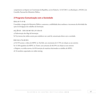 61R E L A T Ó R I O D E G E S T Ã O I N S T I T U C I O N A L 2 0 1 4
cumprimento ao disposto na Constituição da República, na Lei Federal n. 12.527/2011 e na Resolução n. 89/2012, do
Conselho Nacional do Ministério Público.
2 Programa Comunicação com a Sociedade
O b j eti v o
Consolidar a imagem do Ministério Público e aumentar a credibilidade deste mediante o incremento da efetividade das
ações de divulgação dos trabalhos da Instituição.
A ç õ es D esen v ol v idas
a) Padronização dos blogs da Instituição.
b) Uso intenso das mídias sociais para estabelecer um canal de comunicação direto com a sociedade.
R es u ltados
a) 92.559 acessos a vídeos do MPSC no YouTube, um crescimento de 5,73% em relação ao ano anterior.
b) 13.100 seguidores do MPSC no Twitter, um acréscimo de 60,29% em relação ao ano anterior.
c) Registro, na mídia externa, de 650 inserções de matérias relacionadas ao trabalho do MPSC.
d) 34 membros capacitados em mídia training.
 