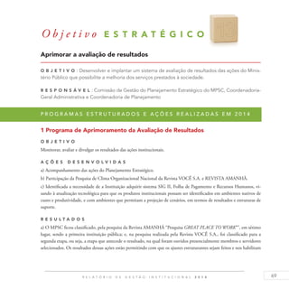 69R E L A T Ó R I O D E G E S T Ã O I N S T I T U C I O N A L 2 0 1 4
Aprimorar a avaliação de resultados
O b j eti v o : Desenvolver e implantar um sistema de avaliação de resultados das ações do Minis-
tério Público que possibilite a melhoria dos serviços prestados à sociedade.
R es p ons á v el : Comissão de Gestão do Planejamento Estratégico do MPSC, Coordenadoria-
Geral Administrativa e Coordenadoria de Planejamento
P r o g r a m a s e s t r u t u r a d o s e a ç õ e s r e a l i z a d a s e m 2 0 1 4
1 Programa de Aprimoramento da Avaliação de Resultados
O b j eti v o
Monitorar, avaliar e divulgar os resultados das ações institucionais.
A ç õ es D esen v ol v idas
a) Acompanhamento das ações do Planejamento Estratégico.
b) Participação da Pesquisa de Clima Organizacional Nacional da Revista VOCÊ S.A. e REVISTA AMANHÃ.
c) Identificada a necessidade de a Instituição adquirir sistema SIG II, Folha de Pagamento e Recursos Humanos, vi-
sando à atualização tecnológica para que os produtos institucionais possam ser identificados em ambientes nativos de
custo e produtividade, e com ambientes que permitam a projeção de cenários, em termos de resultados e estruturas de
suporte.
R es u ltados
a) O MPSC ficou classificado, pela pesquisa da Revista AMANHÃ “Pesquisa GREAT PLACE TO WORK®”, em sétimo
lugar, sendo a primeira instituição pública; e, na pesquisa realizada pela Revista VOCÊ S.A., foi classificado para a
segunda etapa, ou seja, a etapa que antecede o resultado, na qual foram ouvidos presencialmente membros e servidores
selecionados. Os resultados dessas ações estão permitindo com que os ajustes estruturantes sejam feitos e nos habilitam
O b j e t i v o E S T R A T É G I C O 1 3
 