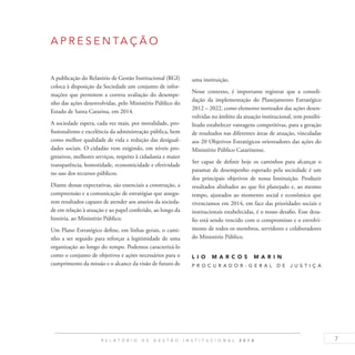 7R E L A T Ó R I O D E G E S T Ã O I N S T I T U C I O N A L 2 0 1 4
A P RE S EN TAÇÃO
A publicação do Relatório de Gestão Institucional (RGI)
coloca à disposição da Sociedade um conjunto de infor-
mações que permitem a correta avaliação do desempe-
nho das ações desenvolvidas, pelo Ministério Público do
Estado de Santa Catarina, em 2014.
A sociedade espera, cada vez mais, por moralidade, pro-
fissionalismo e excelência da administração pública, bem
como melhor qualidade de vida e redução das desigual-
dades sociais. O cidadão vem exigindo, em níveis pro-
gressivos, melhores serviços, respeito à cidadania e maior
transparência, honestidade, economicidade e efetividade
no uso dos recursos públicos.
Diante dessas expectativas, são essenciais a construção, a
compreensão e a comunicação de estratégias que assegu-
rem resultados capazes de atender aos anseios da socieda-
de em relação à atuação e ao papel conferido, ao longo da
história, ao Ministério Público.
Um Plano Estratégico define, em linhas gerais, o cami-
nho a ser seguido para reforçar a legitimidade de uma
organização ao longo do tempo. Podemos caracterizá-lo
como o conjunto de objetivos e ações necessários para o
cumprimento da missão e o alcance da visão de futuro de
uma instituição.
Nesse contexto, é importante registrar que a consoli-
dação da implementação do Planejamento Estratégico
2012 – 2022, como elemento norteador das ações desen-
volvidas no âmbito da atuação institucional, tem possibi-
litado estabelecer vantagens competitivas, para a geração
de resultados nas diferentes áreas de atuação, vinculadas
aos 20 Objetivos Estratégicos orientadores das ações do
Ministério Público Catarinense.
Ser capaz de definir hoje os caminhos para alcançar o
patamar de desempenho esperado pela sociedade é um
dos principais objetivos de nossa Instituição. Produzir
resultados alinhados ao que foi planejado e, ao mesmo
tempo, ajustados ao momento social e econômico que
vivenciamos em 2014, em face das prioridades sociais e
institucionais estabelecidas, é o nosso desafio. Esse desa-
fio está sendo vencido com o compromisso e o envolvi-
mento de todos os membros, servidores e colaboradores
do Ministério Público.
L I O M A R C O S M A R I N
P R O C U R A D O R - G E R A L D E J U S T I Ç A
 