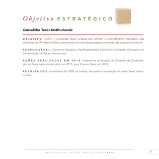 71R E L A T Ó R I O D E G E S T Ã O I N S T I T U C I O N A L 2 0 1 4
Consolidar Teses Institucionais
O b j eti v o : Definir e consolidar teses jurídicas que reflitam o entendimento majoritário dos
membros do Ministério Público catarinense e sirvam de paradigma orientador da atuação ministerial.
R es p ons á v el : Centro de Estudos e Aperfeiçoamento Funcional e Conselho Consultivo de
Consolidação de Teses Institucionais
A ç õ es reali z adas em 2 0 1 4 : Incremento da atuação do Conselho de Consolida-
ção de Teses Institucionais de 4, em 2013, para 8 novas Teses, em 2014.
R es u ltados : Incremento de 100% na análise, discussão e aprovação de novas Teses Institu-
cionais.
O b j e t i v o E S T R A T É G I C O 1 4
 