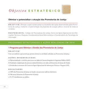 72
Otimizar e potencializar a atuação das Promotorias de Justiça
O b j eti v o : Otimizar a ação e potencializar os resultados das ações desenvolvidas pelas Promo-
torias de Justiça, mediante a implementação de propostas de atuação plena e racional de todas as
unidades.
R es p ons á v el : Colégio de Procuradores de Justiça, Centro de Apoio Operacional de Infor-
mações Técnicas e Pesquisa, Coordenadoria-Geral Administrativa e Coordenadoria de Tecnologia da
Informação
P r o g r a m a s e s t r u t u r a d o s e a ç õ e s r e a l i z a d a s e m 2 0 1 4
1 Programa para Otimizar a Gestão das Promotorias de Justiça
O b j eti v o
Criar um ambiente operacional que permita otimizar as atividades realizadas nas Promotorias de Justiça.
A ç õ es D esen v ol v idas
a) Operacionalizado o convênio para acesso aos dados do Sistema Integrado de Segurança Pública (SISP).
b) Finalizada a implantação do processo judicial eletrônico em todas as Promotorias de Justiça do Estado.
c) Fortalecidas as estruturas do Centro de Apoio Operacional de Informações Técnicas e Pesquisa (CIP).
R es u ltados
a) 100% das Promotorias de Justiça no Estado com processos judiciais eletrônicos.
b) 386 novos Assistentes de Promotorias de Justiça.
c) 91.273 atendimentos ao público.
O b j e t i v o E S T R A T É G I C O 1 5
 