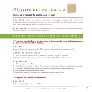 75R E L A T Ó R I O D E G E S T Ã O I N S T I T U C I O N A L 2 0 1 4
O b j e t i v o E S T R A T É G I C O 1 6
Tornar os processos de gestão mais efetivos
O b j eti v o : Adotar novas práticas e estabelecer métodos para a estruturação e melhoria dos
processos de gestão, visando a agregar valor aos serviços prestados aos clientes internos e contribuir
para a efetividade da atividade-fim do Ministério Público.
R es p ons á v el : Coordenadoria de Comunicação Social, Coordenadoria-Geral Administrativa
e Gerência de Gestão de Processos e Competências
P r o g r a m a s e s t r u t u r a d o s e a ç õ e s r e a l i z a d a s e m 2 0 1 4
1 Programa para Melhorar a Interação e a Comunicação entre as Diversas Áreas
da Estrutura do Ministério Público
O b j eti v o
Integrar os diversos setores da estrutura do MPSC, mediante a disseminação da cultura organizacional.
A ç õ es D esen v ol v idas
a) Criação de novos canais institucionais nas redes sociais: Facebook, Google Plus e SlideShare.
b) Realização de estudos para a criação de um novo portal do Ministério Público de Santa Catarina.
R es u ltados
a) 4.995 novos seguidores no Twitter.
b) 148 atendimentos ao cidadão via Twitter e Facebook com orientações e encaminhamento para denúncias e ouvidoria.
c) 70 mil pessoas alcançadas com as publicações do Ministério Público de Santa Catarina no Facebook.
d) 3.200 novos fãs na fanpage do Ministério Público.
e) Planejamento, arquitetura de informação e design do novo portal do MPSC criado.
2 Programa de Gestão por Processos
O b j eti v o
Implementar a gestão por processos no MPSC.
 