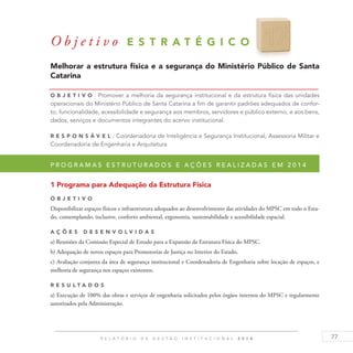 77R E L A T Ó R I O D E G E S T Ã O I N S T I T U C I O N A L 2 0 1 4
O b j e t i v o E S T R A T É G I C O 1 7
Melhorar a estrutura física e a segurança do Ministério Público de Santa
Catarina
O b j eti v o : Promover a melhoria da segurança institucional e da estrutura física das unidades
operacionais do Ministério Público de Santa Catarina a fim de garantir padrões adequados de confor-
to, funcionalidade, acessibilidade e segurança aos membros, servidores e público externo, e aos bens,
dados, serviços e documentos integrantes do acervo institucional.
R es p ons á v el : Coordenadoria de Inteligência e Segurança Institucional, Assessoria Militar e
Coordenadoria de Engenharia e Arquitetura
P r o g r a m a s e s t r u t u r a d o s e a ç õ e s r e a l i z a d a s e m 2 0 1 4
1 Programa para Adequação da Estrutura Física
O b j eti v o
Disponibilizar espaços físicos e infraestrutura adequados ao desenvolvimento das atividades do MPSC em todo o Esta-
do, contemplando, inclusive, conforto ambiental, ergonomia, sustentabilidade e acessibilidade espacial.
A ç õ es D esen v ol v idas
a) Reuniões da Comissão Especial de Estudo para a Expansão da Estrutura Física do MPSC.
b) Adequação de novos espaços para Promotorias de Justiça no Interior do Estado.
c) Avaliação conjunta da área de segurança institucional e Coordenadoria de Engenharia sobre locação de espaços, e
melhoria de segurança nos espaços existentes.
R es u ltados
a) Execução de 100% das obras e serviços de engenharia solicitados pelos órgãos internos do MPSC e regularmente
autorizados pela Administração.
 