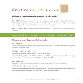 79R E L A T Ó R I O D E G E S T Ã O I N S T I T U C I O N A L 2 0 1 4
Melhorar o desempenho dos sistemas de informação
O b j eti v o : Estruturar os sistemas de informação de modo a assegurar a disponibilidade, a con-
fiabilidade, a integridade e a confidencialidade das informações, e desenvolver soluções que assegu-
rem a integração dos sistemas e a eficiência na entrega da informação.
R es p ons á v el : Coordenadoria-Geral Administrativa e Coordenadoria de Tecnologia de In-
formação
P r o g r a m a s e s t r u t u r a d o s e a ç õ e s r e a l i z a d a s e m 2 0 1 4
1 Programa para a Segurança da Informação
O b j eti v o
Garantir permanentemente o serviço de rede, o armazenamento de dados e a integridade das informações captadas,
acessadas ou geradas pelo MPSC.
A ç õ es D esen v ol v idas
a) Aquisição de servidor de banco de dados “EXADATA” da ORACLE.
b) Aquisição de licenças de banco de dados de uso ilimitado da ORACLE, garantindo o crescimento de novos equipa-
mentos visando a um crescimento exponencial do Banco de Dados do MPSC.
R es u ltados
a) Ampliada a garantia de armazenamento de dados e integridade de informações com alta performance.
b) 100% dos softwares da Instituição licenciados.
c) Índice de disponibilidade dos sistemas de informação, em 2014, de 99,44%, apurado em relação ao desempenho da
média de disponibilidade dos sistemas: SIG, SGA, Portal, Correio Eletrônico e Intranet.
O b j e t i v o E S T R A T É G I C O 1 8
 