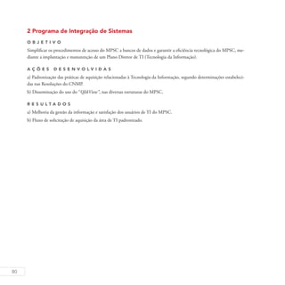 80
2 Programa de Integração de Sistemas
O b j eti v o
Simplificar os procedimentos de acesso do MPSC a bancos de dados e garantir a eficiência tecnológica do MPSC, me-
diante a implantação e manutenção de um Plano Diretor de TI (Tecnologia da Informação).
A ç õ es D esen v ol v idas
a) Padronização das práticas de aquisição relacionadas à Tecnologia da Informação, segundo determinações estabeleci-
das nas Resoluções do CNMP.
b) Disseminação do uso do “QlikView”, nas diversas estruturas do MPSC.
R es u ltados
a) Melhoria da gestão da informação e satisfação dos usuários de TI do MPSC.
b) Fluxo de solicitação de aquisição da área de TI padronizado.
 