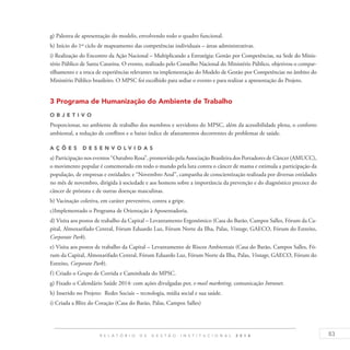 83R E L A T Ó R I O D E G E S T Ã O I N S T I T U C I O N A L 2 0 1 4
g) Palestra de apresentação do modelo, envolvendo todo o quadro funcional.
h) Início do 1º ciclo de mapeamento das competências individuais – áreas administrativas.
i) Realização do Encontro da Ação Nacional – Multiplicando a Estratégia: Gestão por Competências, na Sede do Minis-
tério Público de Santa Catarina. O evento, realizado pelo Conselho Nacional do Ministério Público, objetivou o compar-
tilhamento e a troca de experiências relevantes na implementação do Modelo de Gestão por Competências no âmbito do
Ministério Público brasileiro. O MPSC foi escolhido para sediar o evento e para realizar a apresentação do Projeto.
3 Programa de Humanização do Ambiente de Trabalho
O b j eti v o
Proporcionar, no ambiente de trabalho dos membros e servidores do MPSC, além da acessibilidade plena, o conforto
ambiental, a redução de conflitos e o baixo índice de afastamentos decorrentes de problemas de saúde.
A ç õ es D esen v ol v idas
a) Participação nos eventos “Outubro Rosa”, promovido pela Associação Brasileira dos Portadores de Câncer (AMUCC),
o movimento popular é comemorado em todo o mundo pela luta contra o câncer de mama e estimula a participação da
população, de empresas e entidades; e “Novembro Azul”, campanha de conscientização realizada por diversas entidades
no mês de novembro, dirigida à sociedade e aos homens sobre a importância da prevenção e do diagnóstico precoce do
câncer de próstata e de outras doenças masculinas.
b) Vacinação coletiva, em caráter preventivo, contra a gripe.
c)Implementado o Programa de Orientação à Aposentadoria.
d) Visita aos postos de trabalho da Capital – Levantamento Ergonômico (Casa do Barão, Campos Salles, Fórum da Ca-
pital, Almoxarifado Central, Fórum Eduardo Luz, Fórum Norte da Ilha, Palas, Vintage, GAECO, Fórum do Estreito,
Corporate Park).
e) Visita aos postos de trabalho da Capital – Levantamento de Riscos Ambientais (Casa do Barão, Campos Salles, Fó-
rum da Capital, Almoxarifado Central, Fórum Eduardo Luz, Fórum Norte da Ilha, Palas, Vintage, GAECO, Fórum do
Estreito, Corporate Park).
f) Criado o Grupo de Corrida e Caminhada do MPSC.
g) Fixado o Calendário Saúde 2014: com ações divulgadas por, e-mail marketing, comunicação Intranet.
h) Inserido no Projeto: Redes Sociais – tecnologia, mídia social e sua saúde.
i) Criada a Blitz do Coração (Casa do Barão, Palas, Campos Salles)
 