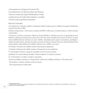 84
j) Acompanhamento da Equipe de Escolta do CISI.
k) Acompanhamento de Afastados realizado pelo Psiquiatra.
l) Pareceres emitidos pela Equipe Multidisciplinar de Saúde.
m) Requerimentos de Auxílio-Saúde analisados e concedidos.
n) Perícias médicas agendadas/acompanhadas.
R es u ltados
a) Conquista da 7ª colocação estadual no ranking das melhores empresas para se trabalhar, em pesquisa realizada pelo
Instituto Great Place to Work.
b) Índice de absenteísmo1
: 3,58%, para os membros do MPSC; 5,48%, para os servidores efetivos; e 0,40% servidores
comissionados.
c) Promoveu, em 2014, a orientação e reflexão de 10 (dez) Membros e Servidores acerca de sua aposentadoria, possi-
bilitando a elaboração de projetos para o pós-carreira. Para tanto, foram realizados dez encontros de 3 horas, nos quais
foram trabalhadas diversas temáticas, tais como: trabalho e identidade pessoal, aspectos socioculturais, psicológicos e
jurídicos da aposentadoria, promoção de saúde e prevenção de doenças, educação financeira, relações familiares frente
à aposentadoria, empreendedorismo, trabalho voluntário, lazer e hobbies, entre outros.
d) Visitados 1.022 postos de trabalhos visando ao levantamento ergonômico.
e) Visitados 1.022 postos de trabalho visando ao levantamento de riscos ambientais.
f) 12 participantes inscritos no grupo de caminhada, com 20 encontros semanais.
g) Editados 18 e-mails marketing intitulados “Minuto Saudável e 35 matérias na Intranet.
h) 2.148 membros e servidores vacinados e imunizados.
49 locais de trabalho envolvidos no “Outubro Rosa” e 68 locais de trabalho envolvidos no “Novembro Azul”.
493 membros e servidores avaliados na blitz do coração.
2.281 requerimentos de auxílio-saúde.
1 O absenteísmo nas empresas designa a tendência de os colaboradores internos a faltarem ao trabalho para se defenderem contra certas
deficiências nas relações laborais.
 