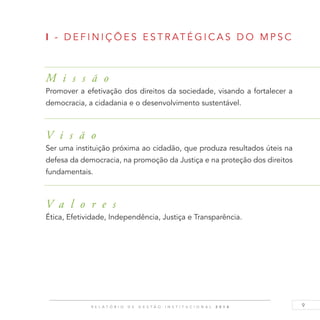 9R E L A T Ó R I O D E G E S T Ã O I N S T I T U C I O N A L 2 0 1 4
I - DEF I N I ÇÕE S E S T RAT É G I C A S DO M P S C
M i s s ã o
Promover a efetivação dos direitos da sociedade, visando a fortalecer a
democracia, a cidadania e o desenvolvimento sustentável.
V i s ã o
Ser uma instituição próxima ao cidadão, que produza resultados úteis na
defesa da democracia, na promoção da Justiça e na proteção dos direitos
fundamentais.
V a l o r e s
Ética, Efetividade, Independência, Justiça e Transparência.
 